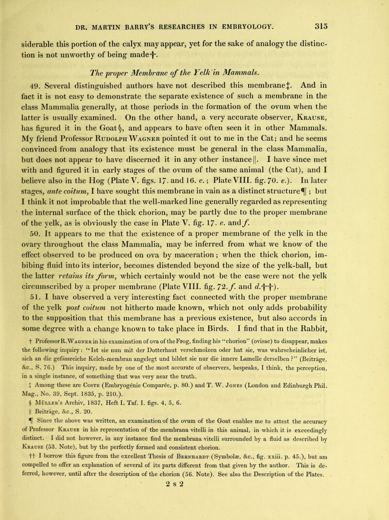 siderable this portion of the calyx may appear, yet for the sake of analogy the distinc- tion is not unworthy of being made-}-. The proper Membrane of the Yelk in Mammals. 49. Several distinguished authors have not described this membrane j. And in fact it is not easy to demonstrate the separate existence of such a membrane in the class Mammalia generally, at those periods in the formation of the ovum when the latter is usually examined. On the other hand, a very accurate observer, Krause, has figured it in the Goat§, and appears to have often seen it in other Mammals. My friend Professor Rudolph Wagner pointed it out to me in the Cat; and he seems convinced from analogy that its existence must be general in the class Mammalia, but does not appear to have discerned it in any other instance ||. I have since met with and figured it in early stages of the ovum of the same animal (the Cat), and I believe also in the Hog (Plate V. figs. 1 /• and 16. e.; Plate VIII. fig. 70. e.). In later stages, ante coitum, I have sought this membrane in vain as a distinct structure^ ; but I think it not improbable that the well-marked line generally regarded as representing the internal surface of the thick chorion, may be partly due to the proper membrane of the yelk, as is obviously the case in Plate V. fig. 17- c. and f. 50. It appears to me that the existence of a proper membrane of the yelk in the ovary throughout the class Mammalia, may be inferred from what we know of the effect observed to be produced on ova by maceration; when the thick chorion, im- bibing fluid into its interior, becomes distended beyond the size of the yelk-ball, but the latter retains its form, which certainly would not be the case were not the yelk circumscribed by a proper membrane (Plate VIII. fig. 72./'. and 51. I have observed a very interesting fact connected with the proper membrane of the yelk post coitum not hitherto made known, which not only adds probability to the supposition that this membrane has a previous existence, but also accords in some degree with a change known to take place in Birds. I find that in the Rabbit, f ProfessorR.WAGNERinhis examination of ova of theFrog, finding his “chorion” (ovisac) to disappear, makes the following inquiry: “1st sie nun mit der Dotterhaut verschmolzen oder hat sie, was wahrscheinlicher ist, sich an die gefassreiche Kelch-membran angelegt und bildet sie nur die innere Lamelle derselben?” (Beitrage, &c., S. 76.) This inquiry, made by one of the most accurate of observers, bespeaks, I think, the perception, in a single instance, of something that was very near the truth. J Among these are Coste (Embryogenie Comparee, p. 80.) and T. W. Jones (London and Edinburgh Phil, Mag., No. 39, Sept. 1835, p. 210.). § Muller’s Archiv, 1837, Heft I. Taf. I. figs. 4, 5, 6. || Beitrage, &c., S. 20. Since the above was written, an examination of the ovum of the Goat enables me to attest the accuracy of Professor Krause in his representation of the membrana vitelli in this animal, in which it is exceedingly distinct. I did not however, in any instance find the membrana vitelli surrounded by a fluid as described by Krause (53. Note), hut by the perfectly formed and consistent chorion. ft I borrow this figure from the excellent Thesis of Bernhardt (Symbolse, &c., fig. xxiii, p. 45.), but am compelled to offer an explanation of several of its parts different from that given by the author. This is de- ferred, however, until after the description of the chorion (56. Note). See also the Description of the Plates. 2 s 2