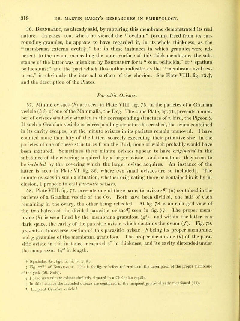 56. Bernhardt, as already said, by rupturing this membrane demonstrated its real nature. In cases, too, where he viewed the “ ovulum” (ovum) freed from its sur- rounding granules, he appears to have regarded it, in its whole thickness, as the “ membrana externa ovuli-f-;” but in those instances in which granules were ad- herent to the ovum, concealing the outer surface of this thick membrane, the sub- stance of the latter was mistaken by Bernhardt for a “ zona pellucida,” or “ spatium pellucidumand the part which this author indicates as the “membrana ovuli ex- terna,” is obviously the internal surface of the chorion. See Plate VIII. fig. 72.*, and the description of the Plates. Parasitic Ovisacs. 5/. Minute ovisacs (//) are seen in Plate VIII. fig. 75, in the parietes of a Graafian vesicle (h i) of one of the Mammalia, the Dog. The same Plate, fig. 76, presents a num- ber of ovisacs similarly situated in the corresponding structure of a bird, the Pigeon §. If such a Graafian vesicle or corresponding structure be crushed, the ovum contained in its cavity escapes, but the minute ovisacs in its parietes remain unmoved. I have counted more than fifty of the latter, scarcely exceeding their primitive size, in the parietes of one of these structures from the Bird, none of which probably would have been matured. Sometimes these minute ovisacs appear to have originated in the substance of the covering acquired by a larger ovisac; and sometimes they seem to be included by the covering which the larger ovisac acquires. An instance of the latter is seen in Plate VI. fig. 36, where two small ovisacs are so included ||. The minute ovisacs in such a situation, whether originating there or contained in it by in- clusion, I propose to call parasitic ovisacs. 58. Plate VIII. fig. 77- presents one of these parasitic ovisacs(h) contained in the parietes of a Graafian vesicle of the Ox. Both have been divided, one half of each remaining in the ovary, the other being reflected. At fig. 78. is an enlarged view of the two halves of the divided parasitic ovisacseen in fig. 77- The proper mem- brane (h) is seen lined by the membrana granulosa (g:}); and within the latter is a dark space, the cavity of the parasitic ovisac which contains the ovum (/'). Fig. 79- presents a transverse section of this parasitic ovisac; h being its proper membrane, and g granules of the membrana granulosa. The proper membrane (//) of the para- sitic ovisac in this instance measured V in thickness, and its cavity distended under the compressor 1|' in length. f Symbolse, &c., figs. ii. iii. iv. x. &c. * Fig. xxiii. of Bernhardt. This is the figure before referred to in the description of the proper membrane of the yelk (50. Note). § I have seen minute ovisacs similarly situated in a Chelonian reptile. || In this instance the included ovisacs are contained in the incipient pedicle already mentioned (44). Incipient Graafian vesicle ?