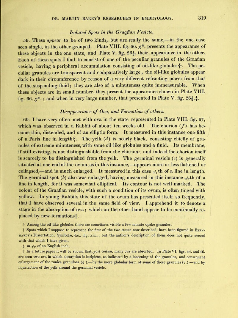 Isolated Spots in the Graafian Vesicle. 59. These appear to be of two kinds, but are really the same,—in the one case seen single, in the other grouped. Plate VIII. fig. 66. g*. presents the appearance of these objects in the one state, and Plate V. fig. 26^. their appearance in the other. Each of these spots I find to consist of one of the peculiar granules of the Graafian vesicle, having a peripheral accumulation consisting of oil-like globules^-. The pe- culiar granules are transparent and comparatively large; the oil-like globules appear dark in their circumference by reason of a very different refracting power from that of the suspending fluid ; they are also of a minuteness quite immeasurable. When these objects are in small number, they present the appearance shown in Plate VIII. fig. 66. g*.; and when in very large number, that presented in Plate V. fig. 26^4. Disappearance of Ova, and Formation of others. 60. I have very often met with ova in the state represented in Plate VIII. fig. 67, which was observed in a Rabbit of about ten weeks old. The chorion (/') has be- come thin, distended, and of an elliptic form. It measured in this instance one-fifth of a Paris line in length §. The yelk (d) is nearly black, consisting chiefly of gra- nules of extreme minuteness, with some oil-like globules and a fluid. Its membrane, if still existing, is not distinguishable from the chorion ; and indeed the chorion itself is scarcely to be distinguished from the yelk. The germinal vesicle (c) is generally situated at one end of the ovum, as in this instance,—appears more or less flattened or collapsed,—and is much enlarged. It measured in this case -’5th of a line in length. The germinal spot (h) also was enlarged, having measured in this instance V-tb of a line in length, for it was somewhat elliptical. Its contour is not well marked. The colour of the Graafian vesicle, with such a condition of its ovum, is often tinged with yellow. In young Rabbits this state of the ovum has presented itself so frequently, that I have observed several in the same field of view. I apprehend it to denote a stage in the absorption of ova; which on the other hand appear to be continually re- placed by new formations [|. f Among the oil-like globules there are sometimes visible a few minute opake granules. X Spots which I suppose to represent the first of the two states now described, have been figured in Bern- hardt’s Dissertation, Symholse, &c., fig. xvii.; but the author’s description of them does not quite accord with that which I have given. § = of an English inch. || In a future paper it will be shown that, post coitum, many ova are absorbed. In Plate VI. figs. 44. and 46. are seen two ova in which absorption is incipient, as indicated by a loosening of the granules, and consequent enlargement of the tunica granulosa (y1),—by the more globular form of some of these granules (9.),—and by liquefaction of the yelk around the germinal vesicle.