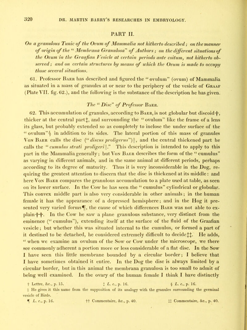 PART II. On a granulous Tunic of the Ovum of Mammalia not hitherto described; on the manner of origin of the “ Membrana Granulosa” of Authors; on the different situations of the Ovum in the Graafian 1eside at certain periods ante coitum, not hitherto ob- served ; and on certain structures by means of which the Ovum is made to occupy those several situations. 61. Professor Baer has described and figured the “ovulum” (ovum) of Mammalia as situated in a mass of granules at or near to the periphery of the vesicle of Graaf (Plate VII. fig. 62.), and the following is the substance of the description he has given. The “ Disc of Professor Baer. 62. This accumulation of granules, according to Baer, is not globular but discoid'f-, thicker at the central part;};, and surrounding the “ ovulum” like the frame of a lens its glass, but probably extended so as completely to inclose the under surface of the “ ovulumin addition to its sides. The lateral portion of this mass of granules Von Baer calls the disc (“ discus proligerus) ||, and the central thickened part he calls the “cumulus strati proligeri||.” This description is intended to apply to this part in the Mammalia generally; but Von Baer describes the form of the “ cumulus” as varying in different animals, and in the same animal at different periods, perhaps according to its degree of maturity. Thus it is very inconsiderable in the Dog, re- quiring the greatest attention to discern that the disc is thickened at its middle: and here Von Baer compares the granulous accumulation to a plate used at table, as seen on its lower surface. In the Cow he has seen the “ cumulus” cylindrical or globular. This convex middle part is also very considerable in other animals; in the human female it has the appearance of a depressed hemisphere; and in the Hog it pre- sented very varied forms^[, the cause of which differences Baer was not able to ex- plain-f-f-. In the Cow he saw a plane granulous substance, very distinct from the eminence (“ cumulus”), extending itself at the surface of the fluid of the Graafian vesicle; but whether this was situated internal to the cumulus, or formed a part of it destined to be detached, he considered extremely difficult to decide^. He adds, “ when we examine an ovulum of the Sow or Cow under the microscope, we there see commonly adherent a portion more or less considerable of a flat disc. In the Sow I have seen this little membrane bounded by a circular border; I believe that I have sometimes obtained it entire. In the Dog the disc is always limited by a circular border, but in this animal the membrana granulosa is too small to admit of being well examined. In the ovary of the human female I think I have distinctly t Lettre, &c., p. 15. + L. c., p. 16. § L. c., p. 16. || He gives it this name from the supposition of its analogy with the granules surrounding the germinal vesicle of Birds.