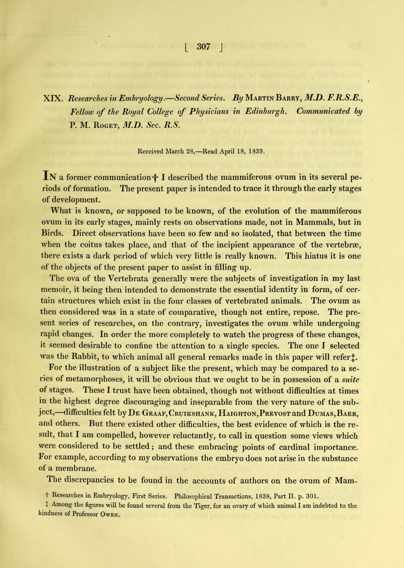 XIX. Researches in Embryology.—Second Series. By Martin Barry, M.D. F.R.S.E., Fellow of the Royal College of Physicians in Edinburgh. Communicated by P. M. Roget, M.D. Sec. R.S. Received March 28,—Read April 18, 1839. In a former communication'!' I described the mammiferous ovum in its several pe- riods of formation. The present paper is intended to trace it through the early stages of development. What is known, or supposed to be known, of the evolution of the mammiferous ovum in its early stages, mainly rests on observations made, not in Mammals, but in Birds. Direct observations have been so few and so isolated, that between the time when the coitus takes place, and that of the incipient appearance of the vertebrse, there exists a dark period of which very little is really known. This hiatus it is one of the objects of the present paper to assist in filling up. The ova of the Vertebrata generally were the subjects of investigation in my last memoir, it being then intended to demonstrate the essential identity in form, of cer- tain structures which exist in the four classes of vertebrated animals. The ovum as then considered was in a state of comparative, though not entire, repose. The pre- sent series of researches, on the contrary, investigates the ovum while undergoing rapid changes. In order the more completely to watch the progress of these changes, it seemed desirable to confine the attention to a single species. The one I selected was the Rabbit, to which animal all general remarks made in this paper will refer:}:. For the illustration of a subject like the present, which may be compared to a se- ries of metamorphoses, it will be obvious that we ought to be in possession of a suite of stages. These I trust have been obtained, though not without difiiculties at times in the highest degree discouraging and inseparable from the very nature of the sub- ject,—difiiculties felt by De Graaf,Cruikshank, Haighton,Prevost and Dumas,Baer, and others. But there existed other difiiculties, the best evidence of which is the re- sult, that I am compelled, however reluctantly, to call in question some views which were considered to be settled; and these embracing points of cardinal importance. For example, according to my observations the embryo does not arise in the substance of a membrane. The discrepancies to be found in the accounts of authors on the ovum of Mam- t Researches in Embryology, First Series. Philosophical Transactions, 1838, Part II. p. 301. + Among the figures will be found several from the Tiger, for an ovary of which animal I am indebted to the kindness of Professor Owen.