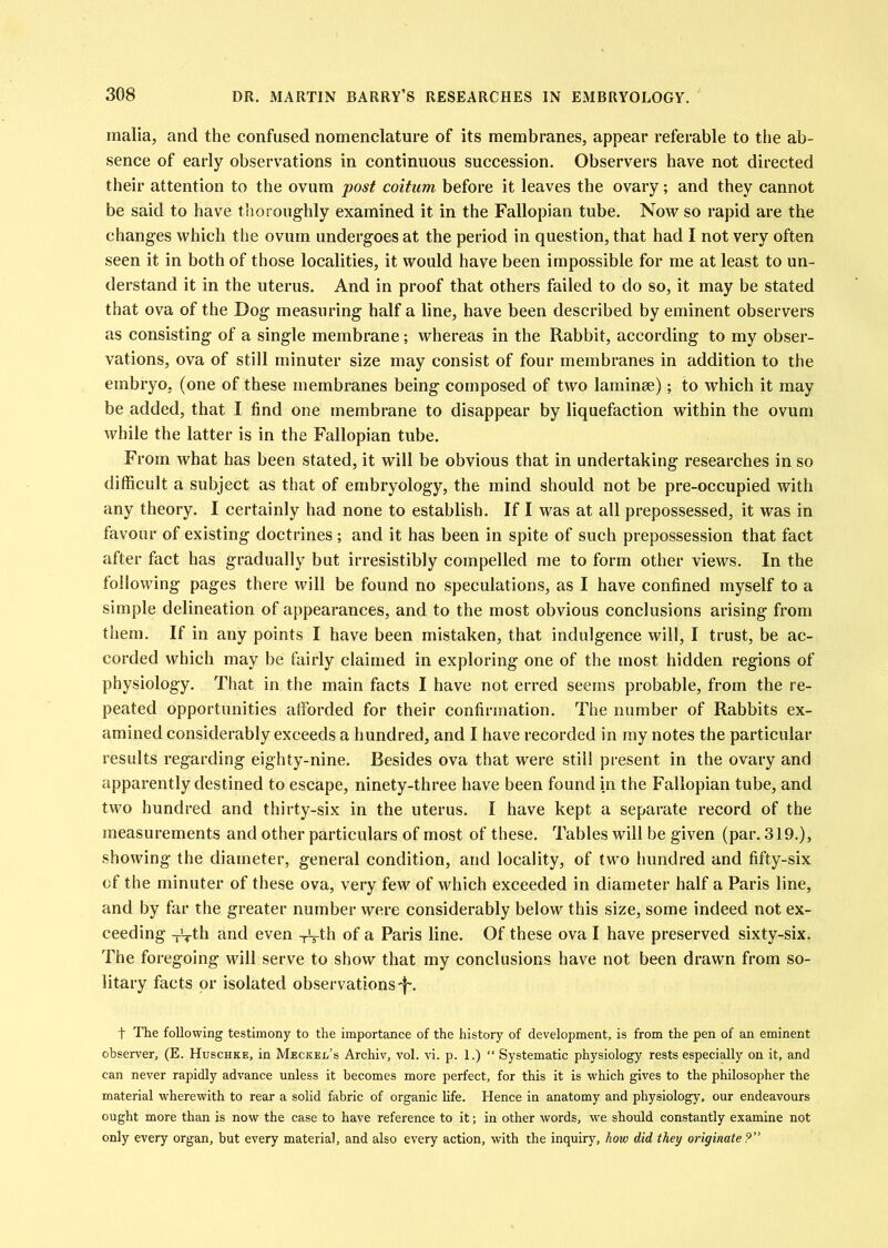 malia, and the confused nomenclature of its membranes, appear referable to the ab- sence of early observations in continuous succession. Observers have not directed their attention to the ovum post coitum before it leaves the ovary; and they cannot be said to have thoroughly examined it in the Fallopian tube. Now so rapid are the changes which the ovum undergoes at the period in question, that had I not very often seen it in both of those localities, it would have been impossible for me at least to un- derstand it in the uterus. And in proof that others failed to do so, it may be stated that ova of the Dog measuring half a line, have been described by eminent observers as consisting of a single membrane; whereas in the Rabbit, according to my obser- vations, ova of still minuter size may consist of four membranes in addition to the embryo, (one of these membranes being composed of two laminse); to which it may be added, that I find one membrane to disappear by liquefaction within the ovum while the latter is in the Fallopian tube. From what has been stated, it will be obvious that in undertaking researches in so difficult a subject as that of embryology, the mind should not be pre-occupied with any theory. I certainly had none to establish. If I was at all prepossessed, it was in favour of existing doctrines; and it has been in spite of such prepossession that fact after fact has gradually but irresistibly compelled me to form other views. In the following pages there will be found no speculations, as I have confined myself to a simple delineation of appearances, and to the most obvious conelusions arising from them. If in any points I have been mistaken, that indulgence will, I trust, be ac- corded which may be fairly claimed in exploring one of the most hidden regions of physiology. That in the main facts I have not erred seems probable, from the re- peated opportunities afforded for their confirmation. The number of Rabbits ex- amined considerably exceeds a hundred, and I have recorded in ray notes the particular results regarding eighty-nine. Besides ova that were still present in the ovary and apparently destined to escape, ninety-three have been found in the Fallopian tube, and two hundred and thirty-six in the uterus. I have kept a separate record of the measurements and other particulars of most of these. Tables will be given (par. 319.), showing the diameter, general condition, and locality, of two hundred and fifty-six of the minuter of these ova, very few of which exceeded in diameter half a Paris line, and by far the greater number were considerably below this size, some indeed not ex- ceeding and even -rV^h of a Paris line. Of these ova I have preserved sixty-six. The foregoing will serve to show that my conclusions have not been drawn from so- litary facts or isolated observations-f-. t The following testimony to the importance of the history of development, is from the pen of an eminent observer, (E. Huschke, in Meckel’s Archiv, vol. vi. p. 1.) “ Systematic physiology rests especially on it, and can never rapidly advance unless it becomes more perfect, for this it is which gives to the philosopher the material w'herewith to rear a solid fabric of organic life. Hence in anatomy and physiology, our endeavours ought more than is now the case to have reference to it; in other words, w^e should constantly examine not only every organ, hut every material, and also every action, with the inquiry, how did they originate?”