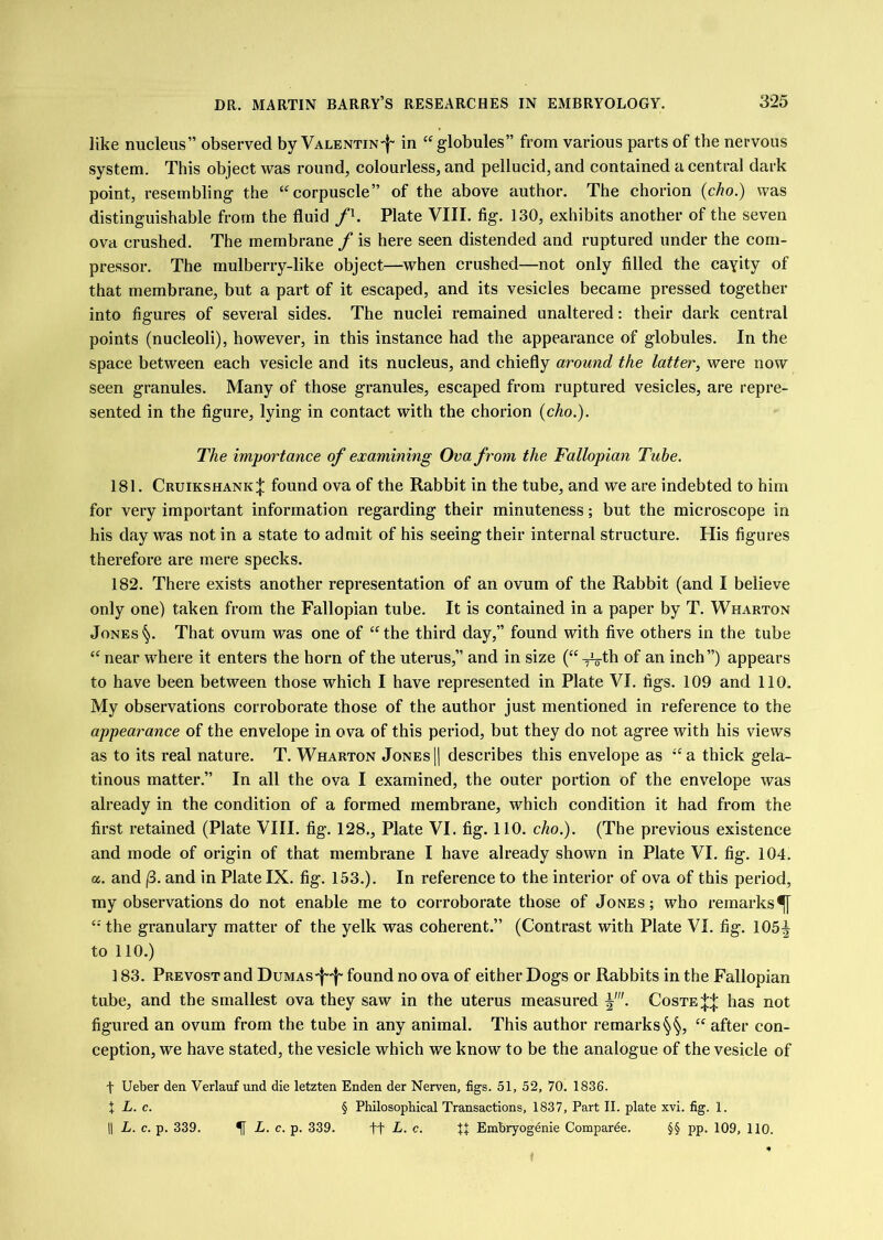 like nucleus” observed by VALENTiN-f- in “^globules” from various parts of the nervous system. This object was round, colourless, and pellucid, and contained a central dark point, resembling the “^corpuscle” of the above author. The chorion {cho.) was distinguishable from the fluid /h Plate VIII. fig. 130, exhibits another of the seven ova crushed. The membrane / is here seen distended and ruptured under the com- pressor. The mulberry-like object—^when crushed—not only filled the cayity of that membrane, but a part of it escaped, and its vesicles became pressed together into figures of several sides. The nuclei remained unaltered: their dark central points (nucleoli), however, in this instance had the appearance of globules. In the space between each vesicle and its nucleus, and chiefly around the latter, were now seen granules. Many of those granules, escaped from ruptured vesicles, are repre- sented in the figure, lying in contact with the chorion {cho.). The importance of examining Ova from the Fallopian Tube. 181. Cruikshank;}: found ova of the Rabbit in the tube, and we are indebted to him for very important information regarding their minuteness; but the microscope in his day was not in a state to admit of his seeing their internal structure. His figures therefore are mere specks. 182. There exists another representation of an ovum of the Rabbit (and I believe only one) taken from the Fallopian tube. It is contained in a paper by T. Wharton Jones§. That ovum was one of “the third day,” found with five others in the tube “ near where it enters the horn of the uterus,” and in size (“ ^th of an inch ”) appears to have been between those which I have represented in Plate VI. figs. 109 and 110. My observations corroborate those of the author just mentioned in reference to the appearance of the envelope in ova of this period, but they do not agree with his views as to its real nature. T. Wharton Jonesj] describes this envelope as “a thick gela- tinous matter.” In all the ova I examined, the outer portion of the envelope was already in the condition of a formed membrane, which condition it had from the first retained (Plate VIII. fig. 128., Plate VI. fig. 110. cho.). (The previous existence and mode of origin of that membrane I have already shown in Plate VI. fig. 104. a. and j3. and in Plate IX. fig'. 153.). In reference to the interior of ova of this period, my observations do not enable me to corroborate those of Jones; who remarks^ “ the granulary matter of the yelk was coherent.” (Contrast with Plate VI. fig. 105^ to 110.) 183. Prevost and Dumas'|''|' found no ova of either Dogs or Rabbits in the Fallopian tube, and the smallest ova they saw in the uterus measured Coste^:|: has not figured an ovum from the tube in any animal. This author remarks§§, “ after con- ception, we have stated, the vesicle which we know to be the analogue of the vesicle of t Ueber den Verlauf und die letzten Enden der Nerven, figs. 51, 52, 70. 1836. X L. c. § Philosophical Transactions, 1837, Part II. plate xvi. fig. 1. 11 L. c. p. 339. ^ L. c. p. 339. ft L. c. XI Embryogenie Comparee. §§ pp. 109, 110.