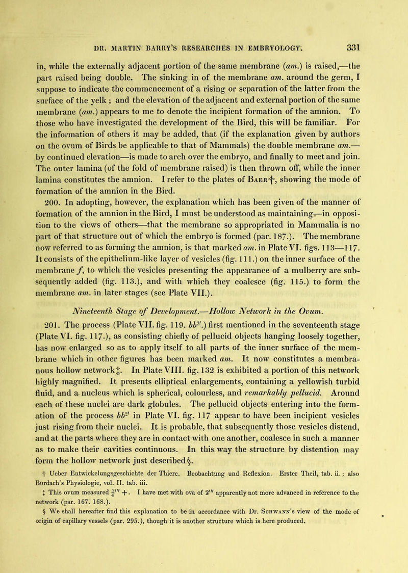 in, while the externally adjacent portion of the same membrane {am.) is raised,—the part raised being double. The sinking in of the membrane am. around the germ, I suppose to indicate the commencement of a rising or separation of the latter from the surface of the yelk ; and the elevation of the adjacent and external portion of the same membrane {am.) appears to me to denote the incipient formation of the amnion. To those who have investigated the development of the Bird, this will be familiar. For the information of others it may be added, that (if the explanation given by authors on the ovum of Birds be applicable to that of Mammals) the double membrane am.— by continued elevation—is made to arch over the embryo, and finally to meet and join. The outer lamina (of the fold of membrane raised) is then thrown off, while the inner lamina constitutes the amnion. I refer to the plates of Baer'}-, showing the mode of formation of the amnion in the Bird. 200. In adopting, however, the explanation which has been given of the manner of formation of the amnion in the Bird, I must be understood as maintaining—in opposi- tion to the views of others—that the membrane so appropriated in Mammalia is no part of that structure out of which the embryo is formed (par. 187.). The membrane now referred to as forming the amnion, is that marked am. in Plate VI. figs. 113—117. It consists of the epithelium-like layer of vesicles (fig. 111.) on the inner surface of the membrane f, to which the vesicles presenting the appearance of a mulberry are sub- sequently added (fig. 113.), and with which they coalesce (fig. 115.) to form the membrane am. in later stages (see Plate VII.). Nineteenth Stage of Development.—Hollow Network in the Ovum. 201. The process (Plate VII. fig. 119. hh‘^'.) first mentioned in the seventeenth stage (Plate VI. fig. 117-)j consisting chiefly of pellucid objects hanging loosely together, has now enlarged so as to apply itself to all parts of the inner surface of the mem- brane which in other figures has been marked am. It now constitutes a membra- nous hollow network:}:. In Plate VIII. fig. 132 is exhibited a portion of this network highly magnified. It presents elliptical enlargements, containing a yellowish turbid fluid, and a nucleus which is spherical, colourless, and remarkably pellucid. Around each of these nuclei are dark globules. The pellucid objects entering into the form- ation of the process bb‘^' in Plate VI. fig. 117 appear to have been incipient vesicles just rising from their nuclei. It is probable, that subsequently those vesicles distend, and at the parts where they are in contact with one another, coalesce in such a manner as to make their cavities continuous. In this way the structure by distention may form the hollow network just described^. t Ueber Entwickelungsgeschichte der Tblere, Beobachtung und Reflexion. Erster Theil, tab. ii.; also Burdach’s Physiologic, vol. II. tab. iii. I This ovum measured -f-. I have met vrith ova of 2' apparently not more advanced in reference to the network (par. 167. 168.). § We shall hereafter find this explanation to be in accordance with Dr. Schwann’s view of the mode of origin of capillary vessels (par. 295.), though it is another structure which is here produced.