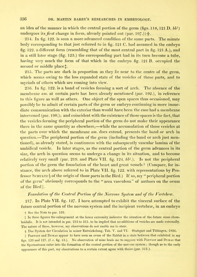 an idea of the manner in which the central portion of the germ (figs. 118, 121 D. hh^) undergoes \tsjirst change in form, already pointed out (par. 19/.))'f'. 214. In fig. 122. is seen a more advanced condition of the same parts. The minute body corresponding to that just referred to in fig. 121 C. had assumed in the embryo fig. 122. a different form (resembling that of the most central part in fig. 121 A.), and in a still later stage (fig. 123.) the corresponding part had in its turn become a tube, having very much the form of that which in the embryo fig. 121 B. occupied the second or middle place;}:. 215. The parts are dark in proportion as they lie near to the centre of the germ, which seems owing to the less expanded state of the vesicles of tliose parts, and to myriads of others which are coming into view. 216. In fig. 122. is a band of vesicles forming a sort of arch. The absence of the membrane am. at certain parts has been already mentioned (par. 192.), in reference to this figure as well as others. One object of the open spaces thus occasioned, may possibly be to admit of certain parts of the germ or embryo continuing in more imme- diate communication with the exterior than would have been the case had a membrane intervened (par. 190.); and coincident with the existence of those spaces is the fact, that the vesicles forming the peripheral portion of the germ do not make their appearance there in the same quantity as elsewhere,—while the accumulation of those vesicles at the parts over which the membrane arn. does extend, presents the band or arch in question.—-The peripheral portion of the germ (including the band or arch just men- tioned), as already stated, is continuo\is with the subsequently vascular lamina of the umbilical vesicle. In later stages, as the central portion of the germ advances in its size, the arch in question seems to undergo a change in its situation, and to become relatively very small (par. 219. and Plate VII. fig. 124. hU-.). Is not the peripheral portion of the germ the foundation of the heart and great vessels ? (Compare, for in- stance, the arch above referred to in Plate VII. fig. 122. with representations by Pro- fessor Schultz § of the origin of those parts in the Bird.) If so, my “ peripheral portion of the germ” obviously corresponds to the “area vasculosa” of authors on the ovum of the Bird |]. Foundation of the Central Portion of the Nervous System and of the Pertehroe. 217- Id Plate VII. fig. 127. I have attempted to exhibit the visceral surface of the future central portion of the nervous system and the incipient vertebrae, in an embryo t See the Note to par. 193. X In these figures the enlargement at the lower extremity indicates the situation of the future sinus rhom- boidalis. It is not intended in par. 212 to 215. to be implied that no additions of vesicles are made externally. The nature of these, however, my observations do not enable me to state. § Das System der Circulation in seiner Entwickelung, Tab. V. and VI. Stuttgart and Tubingen, 1836, 11 Prevost and Dumas appear to have seen an ovum of the Rabbit in a state between that exhibited in my figs. 123 and 127. (1. c. fig. 13.). No observation of mine leads me to suppose with Prevost and Dumas that the Spermatozoa enter into the formation of the central portion of the nervous system ; though as to the early appearance of this part, my observations to a certain extent agree with theirs (par. 312.).