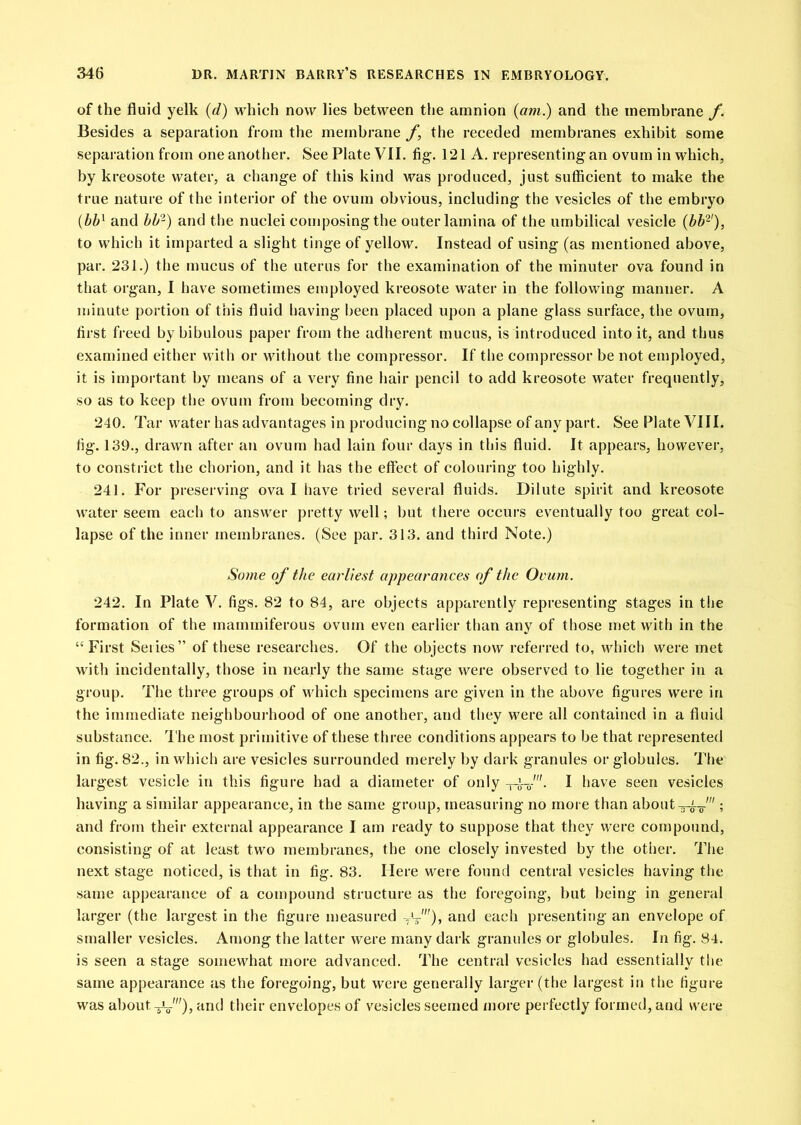 of the fluid yelk {d) which now lies between the amnion {am.) and the membrane f. Besides a separation from the membrane f, the receded membranes exhibit some separation from one another. See Plate VII. fig. 121 A. representing an ovum in which, by kreosote water, a change of this kind was produced, just sufficient to make the true nature of the interior of the ovum obvious, including the vesicles of the embryo [hh^ and hh-) and the nuclei composing the outer lamina of the umbilical vesicle (bb^'), to which it imparted a slight tinge of yellow. Instead of using (as mentioned above, par. 231.) the mucus of the uterus for the examination of the minuter ova found in that organ, I have sometimes employed kreosote water in the following manner. A minute portion of this fluid having been placed upon a plane glass surface, the ovum, first freed by bibulous paper from the adherent mucus, is introduced into it, and thus examined either with or without the compressor. If the compressor be not employed, it is impoi tant by means of a very fine liair pencil to add kreosote water frequently, so as to keep the ovum from becoming dry. 240. Tar water has advantages in producing no collapse of any part. See Plate VIII. fig. 139., drawn after an ovum had lain four days in this fluid. It appears, however, to constrict the chorion, and it has the effect of colouring too highly. 241. For preserving oval have tried several fluids. Dilute spirit and kreosote water seem each to answer pretty well; but there occurs eventually too great col- lapse of the inner membranes. (See par. 313. and third Note.) So?ne of the earliest appearances of the Ovum. 242. In Plate V. figs. 82 to 84, are objects apparently representing stages in the formation of the mammiferous ovum even earlier than any of those met with in the “First Series” of these researches. Of the objects now referred to, which were met with incidentally, those in nearly the same stage were observed to lie together in a group. The three groups of which specimens are given in the above figures were in the immediate neighbourhood of one another, and they were all contained in a fluid substance. The most primitive of these three conditions appears to be that represented in fig. 82., in which are vesicles surrounded merely by dark granules or globules. The largest vesicle in this figure had a diameter of only -ri-f’- I have seen vesicles having a similar appearance, in the same group, measuring no more than about ; and from their external appearance I am ready to suppose that they were compound, consisting of at least two membranes, the one closely invested by the other. The next stage noticed, is that in fig. 83. Here were found central vesicles having the same appearance of a compound structure as the foregoing, but being in general larger (the largest in the figure measured and each presenting an envelope of smaller vesicles. Among the latter were many dark granules or globules. In fig. 84. is seen a stage somewhat more advanced. The central vesicles had essentially tlie same appearance as the foregoing, but were generally larger (the largest in the figure was about -^f), and their envelopes of vesicles seemed more perfectly formed, and were