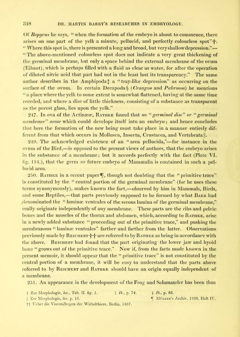 Of Bopyrus he says, when the formation of the embryo is about to commence, there arises on one part of the yelk a minute, pellucid, and perfectly colourless spot”'|~. Where this spot is, there is presented a long and broad, but very shallowdepression.”— ‘‘The above-mentioned colourless spot does not indicate a very great thickening of the germinal membrane, but only a space behind the external membrane of the ovum (Eihaut), which is perhaps filled with a fluid as clear as water, for after the operation of diluted nitric acid that part had not in the least lost its transparency.” The same author describes in the Arnphipoda^ a “ tray-like depression” as occurring on the surface of the ovum. In certain Decapoda§ {Crangon and Palcemon) he mentions “a place where the yelk to some extent is somewhat flattened, having at the same time receded, and where a disc of little thickness, consisting of a substance as transparent as the purest glass, lies upon the yelk.” 247. In ova of the Actimseae, Rathke found that no ^‘germinal disc or “germinal memhrane arose which could develope itself into an embryo; and hence concludes that here the formation of the new being must take place in a manner entirely dif- ferent from that which occurs in Mollusca, Insecta, Crustacea, and Vertebrata||. 240. The acknowledged existence of an “area pellucida,”—for instance in the ovum of the Bird,—is opposed to the present views of authors, that the embryo arises in the substance of a membrane; but it accords perfectly with the fact (Plate VI. fig. 114.), that the germ or future embryo of Mammalia is contained in such a pel- lucid area. 250. Rathke in a recent paper^, though not doubting that the “ primitive trace” is constituted by the “ central portion of the germinal membrane” (for he uses these terms synonymously), makes known the fact,—observed by him in Mammals, Birds, and some Reptiles,—that parts previously supposed to be formed by what Baer had jlenominated the “ laminae ventrales of the serous lamina of the germinal membrane,” really originate independently of any membrane. These parts are the ribs and pelvic bones and the muscles of the thorax and abdomen, which, according to Rathke, arise in a newly added substance “ proceeding out of the primitive trace,” and pushing the membranous “laminae ventrales” farther and farther from the latter. Observations previously made by REiCHERT'}~d' are referred to by Rathke as being in accordance with the above. Reichert had found that the part originating the lower jaw and hyoid bone “growsout of the primitive trace.” Now if, from the facts made known in the present memoir, it should appear that the “ primitive trace” is not constituted by the central portion of a membrane, it will be easy to understand that the parts above referred to by Reichert and Rathke should have an origin equally independent of a membrane. 251. An appearance in the development of the Frog and Salamander has been thus I Zur Morphologie, &c., Tab. II. fig. 1. J Ib., p. 74. § Ib., p. 83. II Zur Morphologie, &c. p. 15. ^ Muller’s Archiv, 1838, Heft IV. tt Ueber die Visceralbogen der Wirbelthiere, Berlin, 1837.