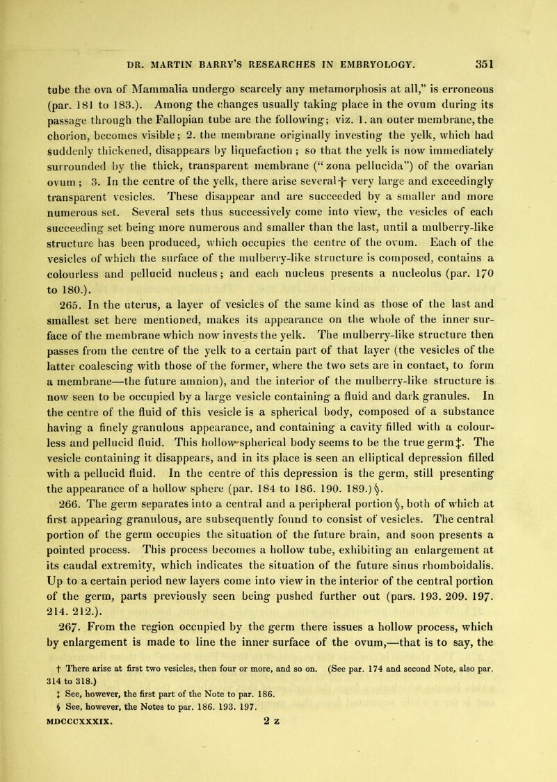 tube the ova of Mammalia undergo scarcely any metamorphosis at all,” is erroneous (par. 181 to 183.). Among the changes usually taking place in the ovum during its passage through the Fallopian tube are the following; viz. 1. an outer membrane, the chorion, becomes visible; 2. the membrane originally investing the yelk, which had suddenly thickened, disappears by liquefaction ; so that the yelk is now immediately surrounded l>y the thick, transparent membrane (“zona pellucida”) of the ovarian ovum ; 3. In the centre of the yelk, there arise several'f very large and exceedingly transparent vesicles. These disappear and are succeeded by a stnaller and more numerous set. Several sets thus successively come into view, the vesicles of each succeeding set being more numerous and smaller than the last, until a mulberry-like structure has been produced, which occupies the centre of the ovum. Each of the vesicles of which the surface of the mulberry-like structure is composed, contains a colourless and pellucid nucleus; and each nucleus presents a nucleolus (par. 170 to 180.). 265. In the uterus, a layer of vesicles of the same kind as those of the last and smallest set here mentioned, makes its appearance on the whole of the inner sur- face of the membrane which now invests the yelk. The mulberry-like structure then passes from the centre of the yelk to a certain part of that layer (the vesicles of the latter coalescing with those of the former, where the two sets ai-e in contact, to form a membrane—the future amnion), and the interior of the mulberry-like structure is now seen to be occupied by a large vesicle containing a fluid and dark granules. In the centre of the fluid of this vesicle is a spherical body, composed of a substance having a finely granulous appearance, and containing a cavity filled with a colour- less and pellucid fluid. This hollow^spherical body seems to be the true germ;|:. The vesicle containing it disappears, and in its place is seen an elliptical depression filled with a pellucid fluid. In the centre of this depression is the germ, still presenting the appearance of a hollow sphere (par. 184 to 186. 190. 189.)^. 266. The germ separates into a central and a peripheral portion*^, both of which at first appearing granulous, are subsequently found to consist of vesicles. The central portion of the germ occupies the situation of the future brain, and soon presents a pointed process. This process becomes a hollow tube, exhibiting an enlargement at its caudal extremity, which indicates the situation of the future sinus rhomboidalis. Up to a eertain period new layers come into view in the interior of the central portion of the germ, parts previously seen being pushed further out (pars. 193. 209. 197. 214. 212.). 267. From the region occupied by the germ there issues a hollow process, which by enlargement is made to line the inner surface of the ovum,—that is to say, the t There arise at first two vesicles, then four or more, and so on. (See par. 174 and second Note, also par. 314 to 318.) J See, however, the first part of the Note to par. 186. § See, however, the Notes to par. 186. 193. 197. 2 z MDCCGXXXIX.