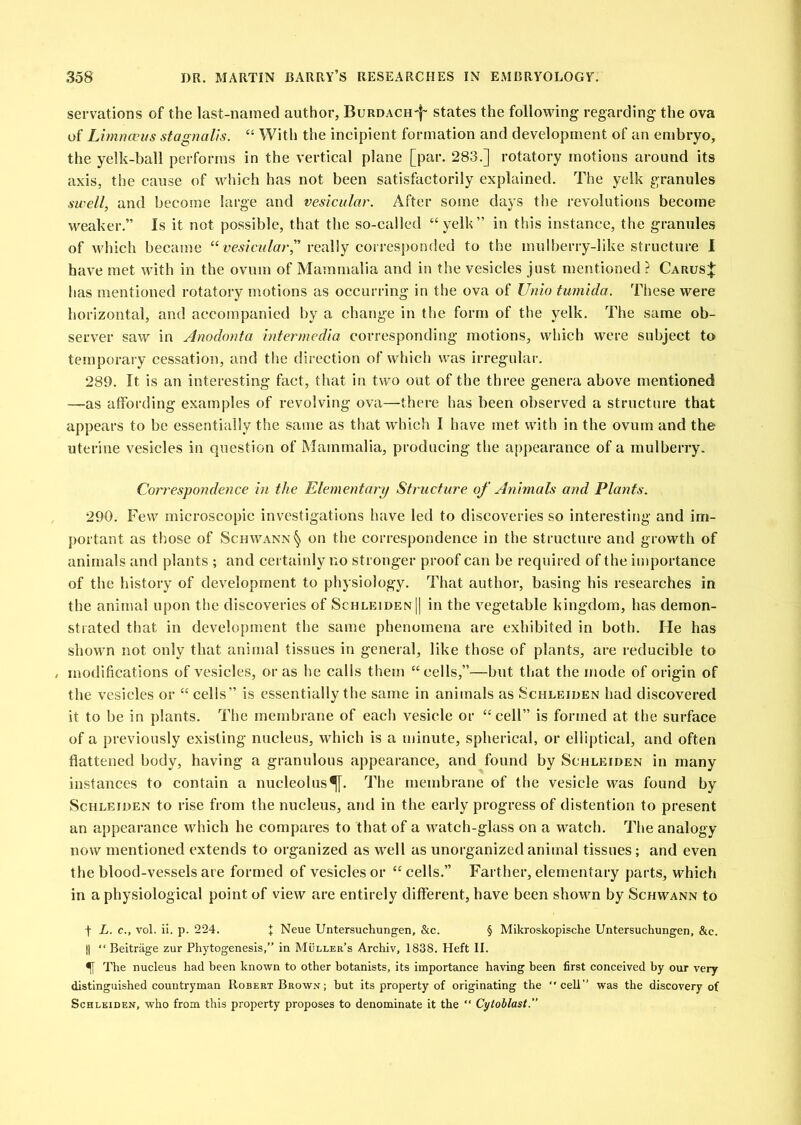 servations of the last-named author, Burdach'I' states the following- regarding the ova of Limnceus sfagnails. “ With the incipient formation and development of an embryo, the yelk-ball performs in the vertical plane [par. 283.] rotatory motions around its axis, the cause of wliich has not been satisfactorily explained. The yelk granules swell, and become large and vesicular. After some days the revolutions become M^eaker,” Is it not possible, that the so-called “yelk” in this instance, the granules of which became really corresponded to the mulberry-like structure 1 have met with in the ovum of Mammalia and in the vesicles just mentioned ? Carus;J: has mentioned rotatory motions as occurring in the ova of Unio tumida. These were horizontal, and accompanied by a change in the form of the yelk. The same ob- server saw in Anodonta Intermedia corresponding motions, which were subject to temporary cessation, and the direction of which was irregular. 289. It is an interesting fact, that in two out of the three genera above mentioned —as affording examples of revolving ova—there has been observed a structure that appears to be essentially the same as that wdiich I have met with in the ovum and the uterine vesicles in question of Mammalia, producing the appearance of a inulberry. Correspondence in the Elementary Structure of Animals and Plants. 290. Few microscopic investigations have led to discoveries so interesting and im- portant as those of Schwann'^ on the correspondence in the structure and growth of animals and plants ; and certainly no stronger proof can be required of the importance of the history of development to physiology. That author, basing his researches in the animal upon the discoveries of Schle;iden|| in the vegetable kingdom, has demon- strated that in development the same phenomena are exhibited in both. He has shown not only that animal tissues in general, like those of plants, are reducible to , modifications of vesicles, or as he calls them “cells,”—but that the mode of origin of the vesicles or “ cells” is essentially the same in animals as Schleiden had discovered it to be in plants. The membrane of each vesicle or “cell” is formed at the surface of a previously existing nucleus, which is a minute, spherical, or elliptical, and often flattened body, having a granulous appearance, and found by Schleiden in many instances to contain a nucleolus^. The membrane of the vesicle was found by Schleiden to rise from the nucleus, and in the early progress of distention to present an appearance which he compares to that of a watch-glass on a watch. The analogy now mentioned extends to organized as well as unorganized animal tissues; and even the blood-vessels are formed of vesicles or “ cells.” Farther, elementary parts, which in a physiological point of view are entirely different, have been shown by Schwann to t L. c., vol. il. p. 224. + Neue Untersuchungen, &c. § Mikroskopische Untersuchungen. &c. II “ Beitrtige zur Phytogenesis,” in Muller’s Archiv, 1838. Heft II. ^ The nucleus had heen known to other botanists, its importance having been first conceived by our very- distinguished countryman Robert Brown; but its property of originating the cell” was the discovery of Schleiden, who from this property proposes to denominate it the “ Cytoblast.”