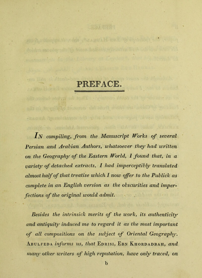 PREFACE. In compiling, from the Manuscript Works of several Persian and Arabian Authors, whatsoever they had written on the Geography of the Eastern World, I found that, in a variety of detached extracts, I had imperceptibly translated almost half of that treatise which I now offer to the Publick as complete in an English version as the obscurities and imper- fections of the original would admit. Besides the intrinsick merits of the work, its authenticity and antiquity induced me to regard it as the most important of all compositions on the subject of Oriental Geography. Abulfeda informs us, that Edrisi, Ebn Khordadbah, and many other writers of high reputation, have only traced, on b