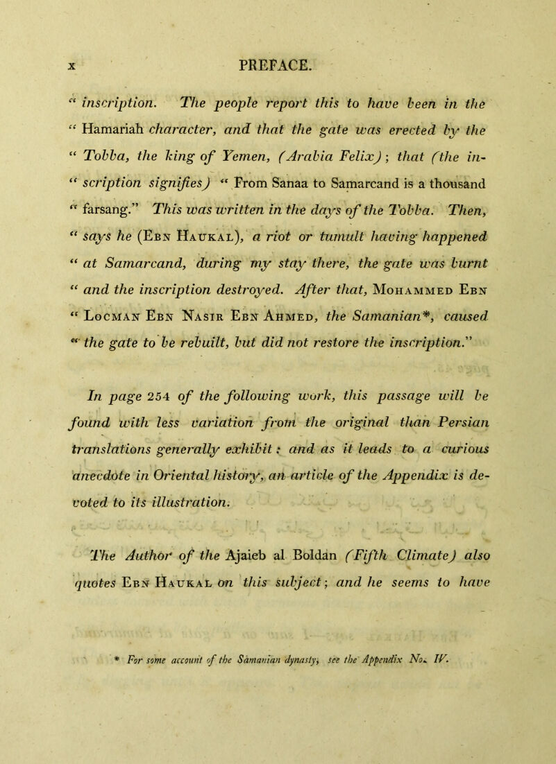  inscription. The people report this to have been in the “ Hamariah character, and that the gate was erected by the “ Tobba, the king of Yemen, (Arabia FelixJ ; that (the in- “ scription signifies J “ From Sanaa to Samarcand is a thousand “ farsang.” This was written in the days of the Tobba. Then, “ says he (Ebn Haukal), a riot or tumult having happened “ at Samarcand, during my stay there, the gate was burnt “ and the inscription destroyed. After that, Mohammed Ebn “ Locman Ebn Nasir Ebn Ahmed, the Samanian*, caused the gate to be rebuilt, but did not restore the inscription In page 254 of the following work, this passage will be found with less variation from the original than Persian translations generally exhibit: and as it leads to a curious anecdote in Oriental history, an article of the Appendix is de- voted to its illustration. • r _ ' • ... . '. The Author of the Ajaieb al Boldan (Fifth Climate J also quotes Ebn Haukal ow this subject-, and he seems to have * For some account of the Samanian dynasty, see the Appendix No* IV.