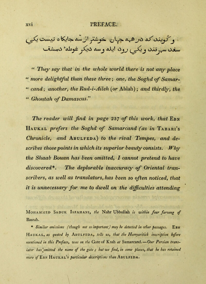 y, OiknkAJ 0 &>+> j\ dfi OsJu^-) ^ V-A^eO A^JJ &Xjf J <-X-0^vJ^i cXju* “ T/iey say that in the whole world there is not any place “ more delightful than these three; orce, £/ie Soghd of Samar- “ cand; another, the Rud-i-Aileh (or Ablah) ; a/id thirdly, the “ Ghoutah of Damascus. The reader will find in page 237 of this work, that Ebn Haukal prefers the Soghd of Samarcand fas in Tabari’s Chronicle, and Abulfeda) to the rival Tempes, and de- scribes those points in which its superior beauty consists. JVhy the Shaab Bouan has been omitted, I cannot pretend to have discovered*. The deplorable inaccuracy of Oriental tran- scribers, as well as translators, has been so often noticed, that it is unnecessary for me to dwell on the difficulties attending Mohammed Saduk Isfahani, the Nahr Ubbullah is within four farsang of Basrah. * Similar omissions (though not so importantJ may be detected in other passages. Ebn Haukal, as quoted by Abulfeda, tells us, that the Hamyaritick inscription before mentioned in this Preface, was on the Gate of Kash at Samarcand. — Our Persian trans- lator has jmitted the nasne of the gate ; but we find, in some places, that he has retained more ofEbn Haukal’s particular descriptions Abulfeda.