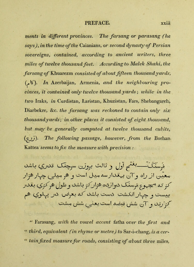 merits in different provinces. The farsang or parasang (he ), in the time of the Caianians, or second dynasty of Persian sovereigns, contained, according to ancient writers, three miles of twelve thousand feet. According to Maleic Shahi, the farsang of Khuarezm consisted of about fifteen thousand yards', In Azerbaijan, Armenia, and the neighbouring pro- vinces, it contained only twelve thousand yards; while in the two Iraks, in Curdistan, Laristan, Khuzistan, Fars, Shebangareh> Diarbekre, &c. the farsang was reckoned to contain only six thousandyards; in other places it consisted of eight thousand, but may be generally computed at twelve thousand cubits, (c~jj)' The following passage, however, from the Borhan Kattea seems to fix the measure with precision • j ^ M * O / / j-j jjijj oJLj jj ifji uu CXnj 1 Aan j f oT j °L> jOJu (fijS'^ j OwiLj jS'j\j$> oc^jljCi dJ jfi ! J “ Farasang, with the vowel accent fatha over the first and “ third, equivalent fin rhyme or metre J to Sar-i-chang, is a cer- “ tain fixed measure for roads, consisting of about three miles,