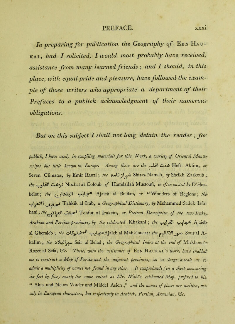 la preparing for publication the Geography of Ebn Hau- kal, had I solicited, I would most probably have received, assistance from many learned friends ; and I should, in this place, with equal pride and pleasure, have followed the exam- ple of those writers who appropriate a department of their Prefaces to a publick acknowledgment of their numerous obligations. But on this subject I shall not long detain the reader; for publick, I have used, in compiling materials for this Work, a variety of Oriental Manu- scripts but little known in Europe. Among these are the (-As5 £JiJ> Heft Aklim, or Seven Climates, by Emir Rauzi; the Shiraz Nameh, by Sheikh Zarkoub ; the > Nozhatal Coloub of Hamdallah Mustoufi, so often quoted by D’Her- belot; the ( . wW'41 Ajaieb al Boldan, or “ Wonders of Regions; the- |_y,¥-grj Tahkik al Irab, a Geographical Dictionary, by Mohammed Saduk Isfa- hani; the^fi\^\ Tohfut al Irakein, or Poetical Description of the two Iraks,, Arabian and Persian provinces, by the celebrated Khakani ; the <—Ajaieb al Gheraieb ; the t_v>LssAjaieb al Mahkloucat; the Sour al A- kalim ; the iiCJiSeir al Belad ; the Geographical Index at the end of Mirkhond\y Rozet al Sefa, &c. These, with the assistance of Ebn Haukal’s work, have enabled me to construct a Map of Persia and the adjacent provinces, on so large a scale as to admit a multiplicity of names not found in any other. It comprehends (on a sheet measuring six feet by five) nearly the same extent as Mr. Wahl's celebrated Map, prefixed to his, “ Altes und Neues Vorder und Middel Asien and the names of places are written, note only in European characters, but respectively in Arabick, Persian, Armenian, idc.