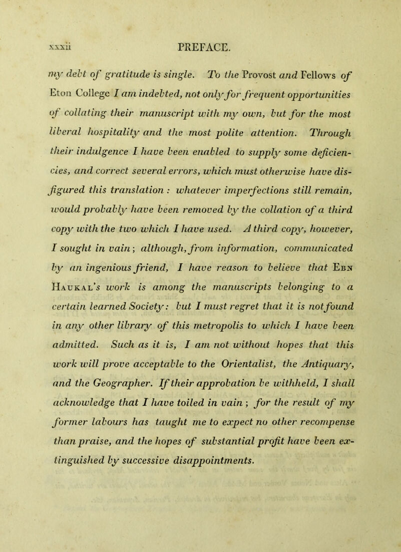 my debt of gratitude is single. To the Provost and Fellows of Eton College I am indebted, not only for frequent opportunities of collating their manuscript with my own, but for the most liberal hospitality and the most polite attention. Through their indulgence I have been enabled to supply some deficien- cies, and correct several errors, which must otherwise have dis- figured this translation : whatever imperfections still remain, would probably have been removed by the collation of a third copy with the two which I have used. A third copy, however, I sought in vain\ although, from information, communicated by an ingenious friend, I have reason to believe that Ebn Haukal’s work is among the manuscripts belonging to a certain learned Society: but I must regret that it is not found in any other library of this metropolis to which I have been admitted. Such as it is, I am not without hopes that this work will prove acceptable to the Orientalist, the Antiquary, and the Geographer. If their approbation be withheld, I shall acknowledge that I have toiled in vain ; for the result of my former labours has taught me to expect no other recompense than praise, and the hopes of substantial profit have been ex- tinguished by successive disappointments.