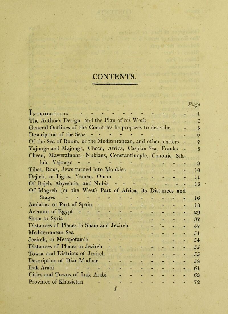 CONTENTS. Page Introduction 1 The Author’s Design, and the Plan of his Work - £ General Outlines of the Countries he proposes to describe - 5 Description of the Seas - -- -- -- -- - 6 Of the Sea of Roum, or the Mediterranean, and other matters - 7 Yajouge and Majouge, Cheen, Africa, Caspian Sea, Franks - 8 Cheen, Maweralnahr, Nubians, Constantinople, Canouje, Sik- lab, Yajouge - g Tibet, Rous, Jews turned into Monkies 10 Dejleh, or Tigris, Yemen, Oman - - n Of Bajeh, Abyssinia, and Nubia 13* Of Magreb (or the West) Part of Africa, its Distances and Stages ------------ id Andalus, or Part of Spain - 18 Account of Egypt - -- -- -- -- --£9 Sham or Syria - 37 Distances of Places in Sham and Jezireh - - - - 47 Mediterranean Sea - 51 Jezireh, or Mesopotamia - - - 54 Distances of Places in Jezireh 55 Towns and Districts of Jezireh 55 Description of Diar Modhar 58 Irak Arabi ------------ 6l Cities and Towns of Irak Arabi 63 Province of Khuzistan - 72 f