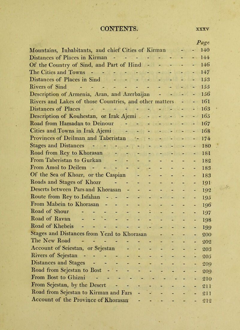 Page Mountains, Inhabitants, aud chief Cities of Kirman - - 140 Distances of Places in Kirman - - - - - - - -144 Of the Country of Sind, and Part of Hind - - - - 146 The Cities and Towns - -- -- -- -- -147 Distances of Places in Sind - - - - - - - -153 Rivers of Sind - - - 155 Description of Armenia, Aran, and Azerbaijan - - - - 156 Rivers and Lakes of those Countries, and other matters - - 161 Distances of Places - - - - - - - - - - -163 Description of Kouhestan, or Irak Ajemi - - - - 165 Road from Hamadan to Deinour - - - - - - - -167 Cities and Towns in Irak Ajemi - - - - - - -168 Provinces of Deilman and Taberistan - - - - - -174 Stages and Distances ---------- 180 Road from Rey to Khorasan - - - - - - - -181 From Taberistan to Gurkan - - - 182 From Amol to Deilem - - - - - - - - -183 Of the Sea of Khozr, or the Caspian - - - - - -183 Roads and Stages of Khozr - - - - - - - - 191 Deserts between Pars and Khorasan -192 Route from Rey to Isfahan - - - 195 From Mabein to Khorasan - 196 Road of Shour ----------- 197 Road of Ravan - jpg Road of Khebeis - Stages and Distances from Yezd to Khorasan - 200 The New Road - -- -- -- -- -- £02 Account of Seiestan, or Sejestan 203 Rivers of Sejestan - -- -- -- -- -- 205 Distances and Stages - - - - o09 Road from Sejestan to Bost - - - - - - - - - 209 From Bost to Ghizni 010 From Sejestan, by the Desert - - -211 Road from Sejestan to Kirman and Fars - - - - - - 211 Account of the Province of Khorasan -212