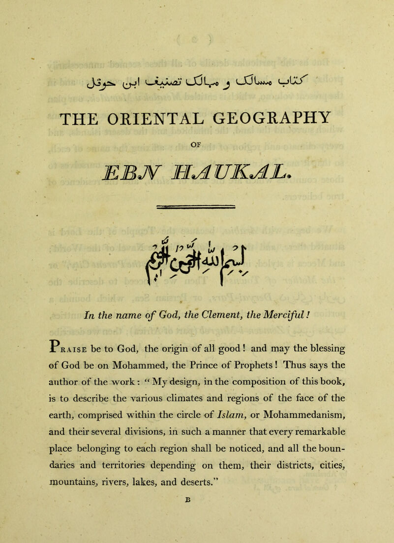 THE ORIENTAL GEOGRAPHY Praise be to God, the origin of all good ! and may the blessing of God be on Mohammed, the Prince of Prophets ! Thus says the author of the work: “ My design, in the composition of this book, is to describe the various climates and regions of the face of the earth, comprised within the circle of Islam, or Mohammedanism, and their several divisions, in such a manner that every remarkable place belonging to each region shall be noticed, and all the boun- daries and territories depending on them, their districts, cities, mountains, rivers, lakes, and deserts.” or In the name of God, the Clement, the Merciful / B