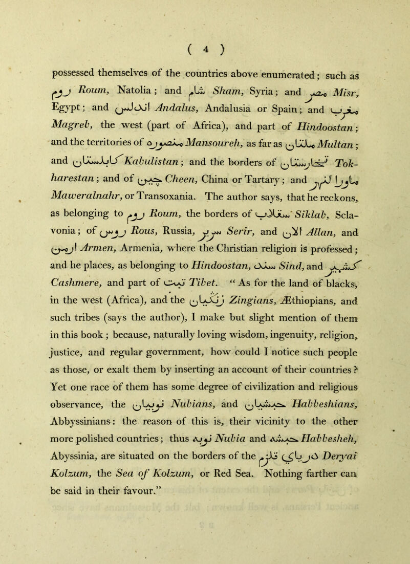 possessed themselves of the countries above enumerated; such as fjj Roum, Natolia; and Sham, Syria; and Mist', Egypt; and (j*AoS\ Andalus, Andalusia or Spain; and 11 y»_0 Magreb, the west (part of Africa), and part of Hindoostan; and the territories of ojMansowreh, as far as ^UJU Multan ; and i^C^Aulf'Kabulistan; and the borders of Tok- harestan; and of Cheen, China or Tartary; and AH jjjt* Maweralnahr, or Transoxania. The author says, that he reckons, as belonging to Roum, the borders of ^->XjLa Siklab, Scla- vonia; of <j»jj Rous, Russia, Serir, and ^ t Allan, and Armen, Armenia, where the Christian religion is professed; and he places, as belonging to Hindoostan, OJ^> Sind, and Cashmere, and part of Tibet. “As for the land of blacks> in the west (Africa), and the ^iJoj Zingians, ^Ethiopians, and such tribes (says the author), I make but slight mention of them in this book; because, naturally loving wisdom, ingenuity, religion, justice, and regular government, how could I notice such people as those, or exalt them by inserting an account of their countries ?• Yet one race of them has some degree of civilization and religious observance, the ^Lyjyi Nubians, and Habbeshians, Abbyssinians: the reason of this is, their vicinity to the other more polished countries; thus &jyj Nubia and tJA^Habbesheh, Abyssinia, are situated on the borders of the Deryai Kolzum, the Sea of Kolzum, or Red Sea. Nothing farther can be said in their favour.”