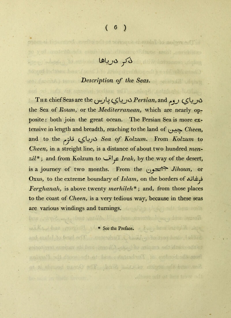 Description of the Seas. The chief Seas are the (^L\j£> Persian, and the Sea of Roum, or the Mediterranean, which are nearly op- posite : both join the great ocean. The Persian Sea is more ex- tensive in length and breadth, reaching to the land of Cheen, and to the Sea of Kolzum. From Kolzum to Cheen, in a streight line, is a distance of about two hundred men- zil*; and from Kolzum to Irak, by the way of the desert, is a journey of two months. From the Jihoun, or Oxus, to the extreme boundary of Islam, on the borders of AjU^i Ferghanah, is above twenty merhileh*; and, from those places to the coast of Cheen, is a very tedious way, because in these seas are various windings and turnings. # See the Preface.