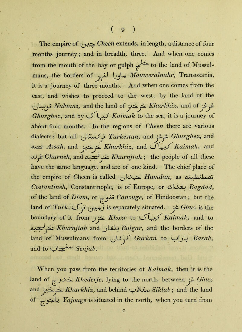 The empire of (jsjos. Cheen extends, in length, a distance of four months journey; and in breadth, three. And when one comes from the mouth of the bay or gulph to the land of Mussul- mans, the borders of ^J ijji* Mauweralnahr, Transoxania, it is a journey of three months. And when one comes from the east, and wishes to proceed to the west, by the land of the Nubians, and the land of Khurkhiz, and of Ghurghez, and by Ir/J Kaimak to the sea, it is a journey of about four months. In the regions of Cheen there are various dialects: but all ^Turkestan, andGhurghez, and Aaoc Assah, and Khurkhiz, and Kaimak, and Ghurneh, and Khurnjiah ; the people of all these have- the same language, and are of one kind. The chief place of the empire of Cheen is called Humdan, as Costantineh, Constantinople, is of Europe, or Bagdad, of the land of Islam, or Canouge, of Hindoostan ; but the land of Turk, is separately situated, jt Ghuz is the boundary of it from jyL. Khozr to Kaimak, and to Khurnjiah and Bulgar, and the borders of the land of Mussulmans from Gurkan to Barab, and to Serijab. When you pass from the territories of Kaimak, then it is the land of Khederje, lying to the north, between jt Ghuz and Khurkhiz, and behind Siklab ; and the land of Yajouge is situated in the north, when you turn from G