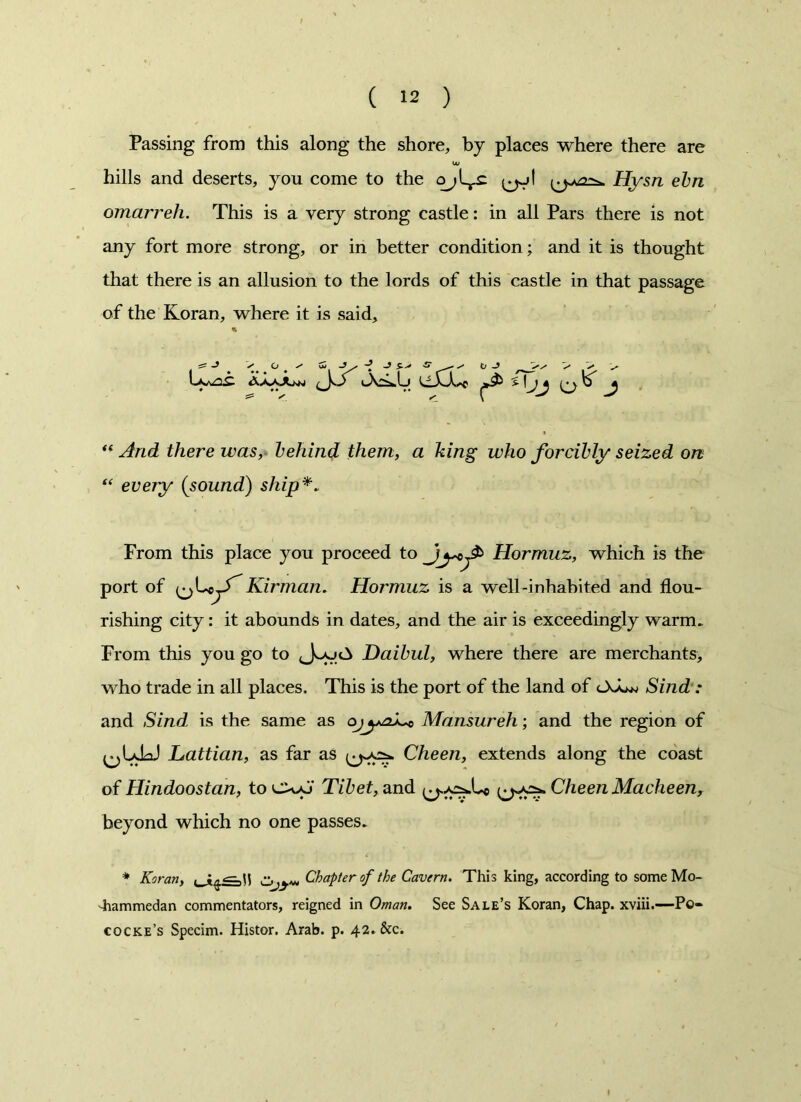 Passing from this along the shore, by places where there are U/ hills and deserts, you come to the ^j! Hysn elm omarreh. This is a very strong castle: in all Pars there is not any fort more strong, or in better condition; and it is thought that there is an allusion to the lords of this castle in that passage of the Koran, where it is said, % ^ J ^ O * s S y O -5 > > > J “ £/*ere zms, behind them, a king who forcibly seized on “ every (sound) ship*. From this place you proceed to Hormuz, which is the port of jf Kirman. Hormuz is a well-inhabited and flou- rishing city: it abounds in dates, and the air is exceedingly warm. From this you go to Daibul, where there are merchants, who trade in all places. This is the port of the land of lXL* Sind : and Sind is the same as o^^Lc Mansureh; and the region of ^UlaJ Lattian, as far as Cheen, extends along the coast of Hindoostan, to cx*J Tibet, and Cheen Macheen, beyond which no one passes. * Koran, L Z>jy*, Chapter of the Cavern. This king, according to some Mo- hammedan commentators, reigned in Oman. See Sale’s Koran, Chap, xviii.—Pe- cocke’s Specim. Histor. Arab. p. 42. &c.
