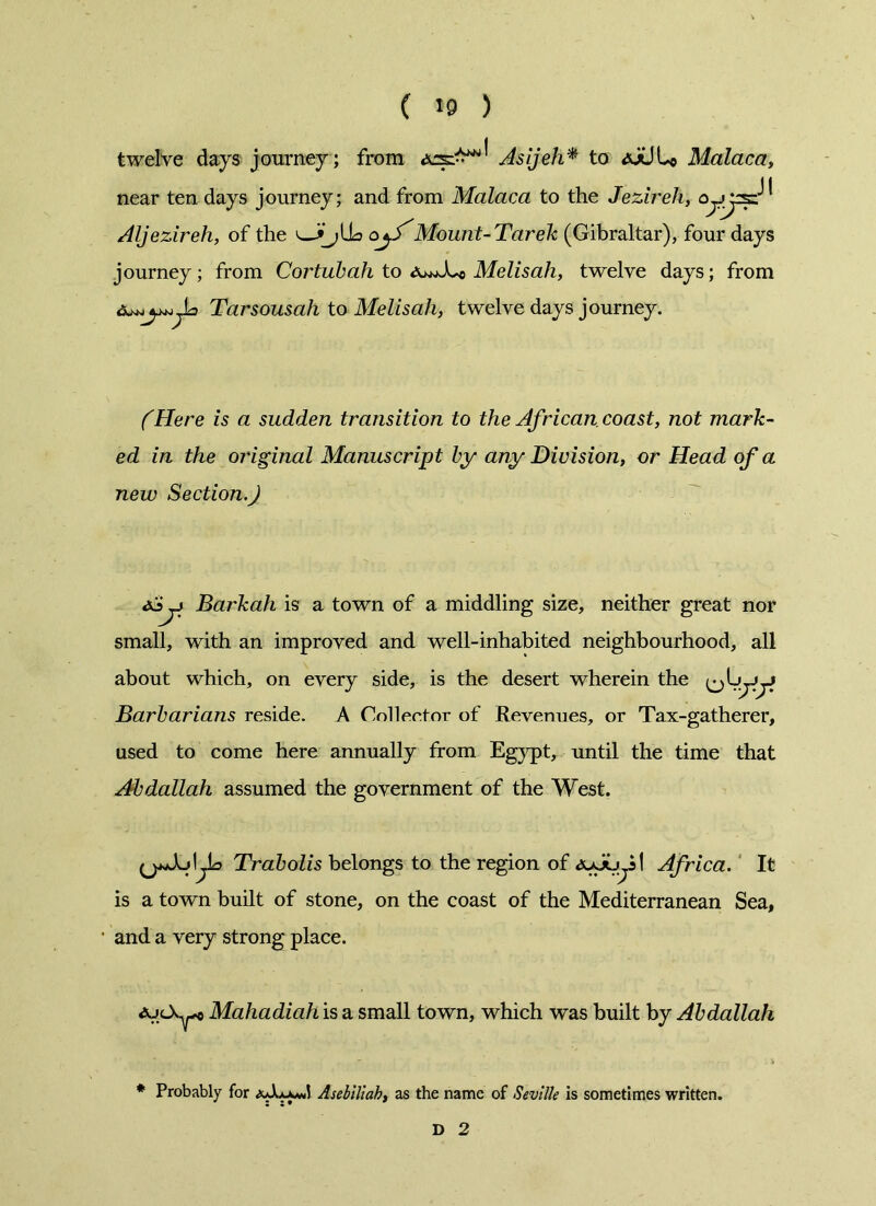 ( «9 ) twelve days journey ; from Asijeh* to <5oUL© Malaca, near ten days journey; and from Malaca to the Jezireh, Aljezireh, of the ojf'Mount-Tarek (Gibraltar), four days journey; from Cortubah to Melisah, twelve days; from Tarsousah to Melisah, twelve days journey. (Here is a sudden transition to the African coast, not mark- ed in the original Manuscript by any Division, or Head of a new Section.) jj Barkah is a town of a middling size, neither great nor small, with an improved and well-inhabited neighbourhood, all about which, on every side, is the desert wherein the jyy Barbarians reside. A Collector of Revenues, or Tax-gatherer, used to come here annually from Egypt, until the time that Abdallah assumed the government of the West. Trabolis belongs to the region of <3ujuy! Africa. It is a town built of stone, on the coast of the Mediterranean Sea, and a very strong place. ajcX^o Mahadiah is a small town, which was built by Abdallah * Probably for Aselttah, as the name of Seville is sometimes written. D 2