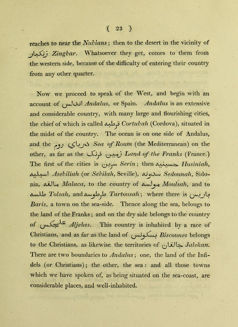 reaches to near the Nubians; then to the desert in the vicinity of jLXjf Zingbar. Whatsoever they get, comes to them from the western side, because of the difficulty of entering their country from any other quarter. Now we proceed to speak of the West, and begin with an account of q^JcXj! Andalus, or Spain. Andalus is an extensive and considerable country, with many large and flourishing cities, the chief of which is called Aybys Cortubah (Cordova), situated in the midst of the country. The ocean is on one side of Andalus, and the Sea of Roum (the Mediterranean) on the other, as far as the Land of the Franks (France.) The first of the cities is Serin; then Husiniah, Asebiliah (or Sebilah, Seville), ajj<_X.w Sedounah, Sido- nia, Malaca, to the country of Moulsah, and to Tolsali, and<\^k^k> Tartousah', where there is Baris, a town on the sea-side. Thence along the sea, belongs to the land of the Franks ; and on the dry side belongs to the country of Aljekes. This country is inhabited by a race of Christians, and as far as the land of Biscounes belongs to the Christians, as likewise the territories of Jalekan. There are two boundaries to Andalus ; one, the land of the Infi- dels (or Christians); the other, the sea : and all those towns which we have spoken of, as being situated on the sea-coast, are considerable places, and well-inhabited.