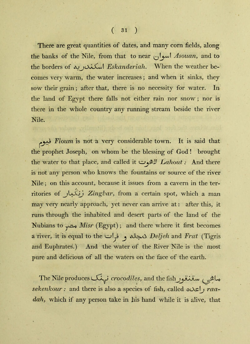 There are great quantities of dates, and many corn fields, along the banks of the Nile, from that to near Asouan, and to the borders of Eskanderiah. When the weather be- comes very warm, the water increases; and when it sinks, they sow their grain; after that, there is no necessity for water. In the land of Egypt there falls not either rain nor snow; nor is there in the whole country any running stream beside the river Nile. Fioum is not a very considerable town. It is said that the prophet Joseph, on whom be the blessing of God ! brought the water to that place, and called it Ji LahoutAnd there is not any person who knows the fountains or source of the river Nile; on this account, because it issues from a cavern in the ter- ritories of Zing bar, from a certain spot, which a man may very nearly approach, yet never can arrive at: after this, it runs through the inhabited and desert parts of the land of the Nubians to Misr (Egypt) ; and there where it first becomes a river, it is equal to the cjLS j DeJjeh and Frat (Tigris and Euphrates.) And the water of the River Nile is the most pure and delicious of all the waters on the face of the earth. The Nile produces crocodiles, and the fish_^jGJuw sekerikour: and there is also a species of fish, called raa- dah, which if any person take in his hand while it is alive, that