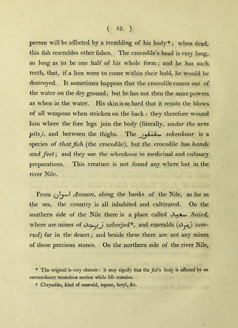 person will be affected by a trembling of his body* ; when dead, this fish resembles other fishes. The crocodile’s head is very long, so long as to be one half of his whole form; and he has such teeth, that, if a lion were to come within their hold, he would be destroyed. It sometimes happens that the crocodile comes out of the water on the dry ground; but he has not then the same powers as when in the water. His skin is so hard that it resists the blows of all weapons when stricken on the back : they therefore wound him where the fore legs join the body (literally, under the arm pitsj, and between the thighs. The sekenkour is a species of that fish (the crocodile), but the crocodile has hands and feet-, and they use the sekenkour in medicinal and culinary preparations. This creature is not found any where but in the river Nile. From (jlywJ Asouan, along the banks of the Nile, as far as the sea, the country is all inhabited and cultivated. On the southern side of the Nile there is a place called Saied, where are mines of zeberjed*, and emeralds (OycJ zem- rud) far in the desert; and beside these there are not any mines of those precious stones. On the northern side of the river Nile, * The original is very obscure: it may signify that the fish's body is affected by an extraordinary tremulous motion while life remains. t Chrysolite, kind of emerald, topaze, beryl, &c.