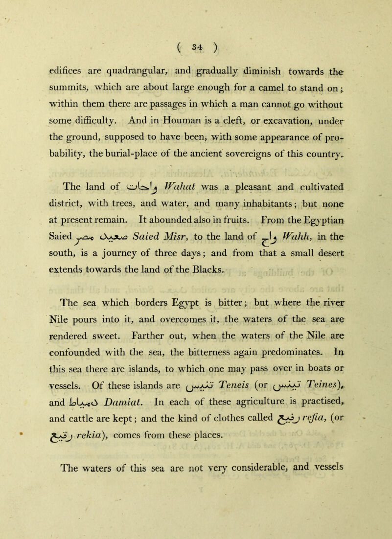 edifices are quadrangular, and gradually diminish towards the summits, which are about large enough for a camel to stand on; within them there are passages in which a man cannot go without some difficulty. And in Houman is a cleft, or excavation, under the ground, supposed to have been, with some appearance of pro- bability, the burial-place of the ancient sovereigns of this country. The land of cuUsJj Wahat was a pleasant and cultivated district, with trees, and water, and many inhabitants; but none at present remain. It abounded also in fruits. From the Egyptian Saied tXouj Saied Misr, to the land of IVahh, in the south, is a journey of three days; and from that a small desert extends towards the land of the Blacks. The sea which borders Egypt is bitter; but where the river Nile pours into it, and overcomes it, the waters of the sea are rendered sweet. Farther out, when the waters of the Nile are confounded with the sea, the bitterness again predominates. In this sea there are islands, to which one may pass over in boats or vessels. Of these islands are y.Teneis (or Teines), and ELyoA Damiat. In each of these agriculture is practised, and cattle are kept; and the kind of clothes called £-0j rejia, (or fc+Sj rekia), comes from these places. The waters of this sea are not very considerable, and vessels