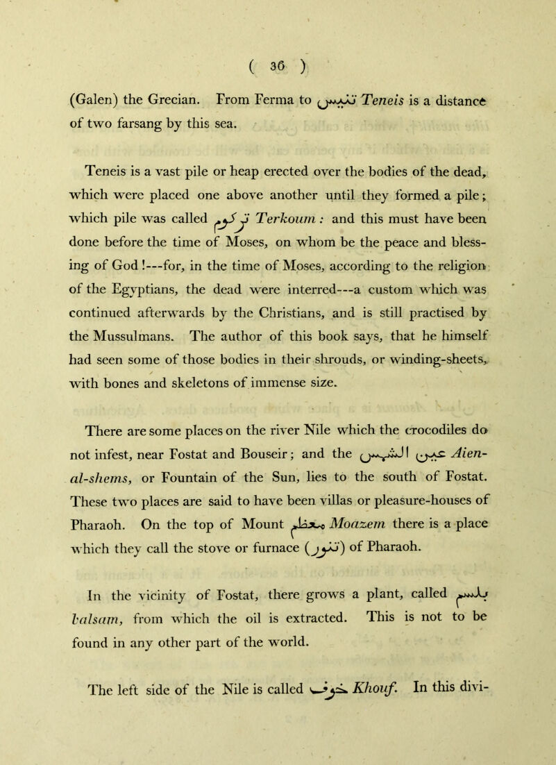 (Galen) the Grecian. From Ferma to Teneis is a distance of two farsang by this sea. Teneis is a vast pile or heap erected over the bodies of the dead, which were placed one above another until they formed a pile; which pile was called Ji Terkoum: and this must have been done before the time of Moses, on whom be the peace and bless- ing of God !—for, in the time of Moses, according to the religion of the Egyptians, the dead were interred—a custom which was continued afterwards by the Christians, and is still practised by the Mussulmans. The author of this book says, that he himself had seen some of those bodies in their shrouds, or winding-sheets, with bones and skeletons of immense size. There are some places on the river Nile which the crocodiles do not infest, near Fostat and Bouseir; and the I Aien- al-sherns, or Fountain of the Sun, lies to the south of Fostat. These two places are said to have been villas or pleasure-houses of Pharaoh. On the top of Mount ^iix^ Moazem there is a place which they call the stove or furnace (jy^) of Pharaoh. In the vicinity of Fostat, there grows a plant, called ^Aj balsam, from which the oil is extracted. This is not to be found in any other part of the world. The left side of the Nile is called Khouf. In this divi-