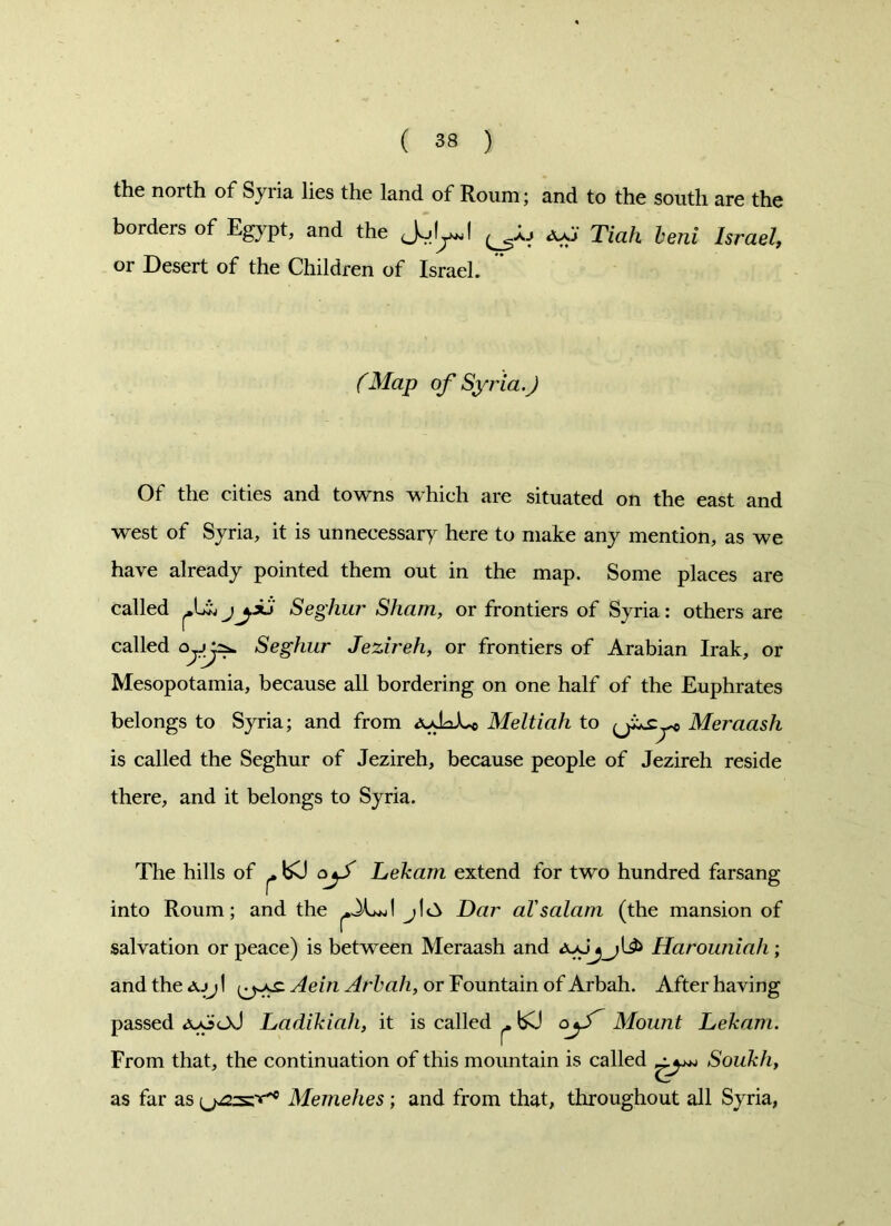 the north of Syi ia lies the land of Roum; and to the south are the borders of Egypt, and the Jul^l (h Tiah beni Israel, or Desert of the Children of Israel. (Map of Syria.) Of the cities and towns which are situated on the east and west of Syria, it is unnecessary here to make any mention, as we have already pointed them out in the map. Some places are called j\^xj Seghur Sham, or frontiers of Syria: others are called Qf.y^ Seghur Jezireh, or frontiers of Arabian Irak, or Mesopotamia, because all bordering on one half of the Euphrates belongs to Syria; and from Meltiah to Meraash is called the Seghur of Jezireh, because people of Jezireh reside there, and it belongs to Syria. The hills of ^ bCJ oy/ Lekam extend for two hundred farsang into Roum; and the -XwJ j!a Dar al'salam (the mansion of salvation or peace) is between Meraash and Harouniah; and the ajj I Aein Arbali, or Fountain of Arbah. After having passed <yo<jJ Ladikiah, it is called ^ bO oy/~ Mount Lekam. From that, the continuation of this mountain is called Soukh, as far as Memehes; and from that, throughout all Syria,