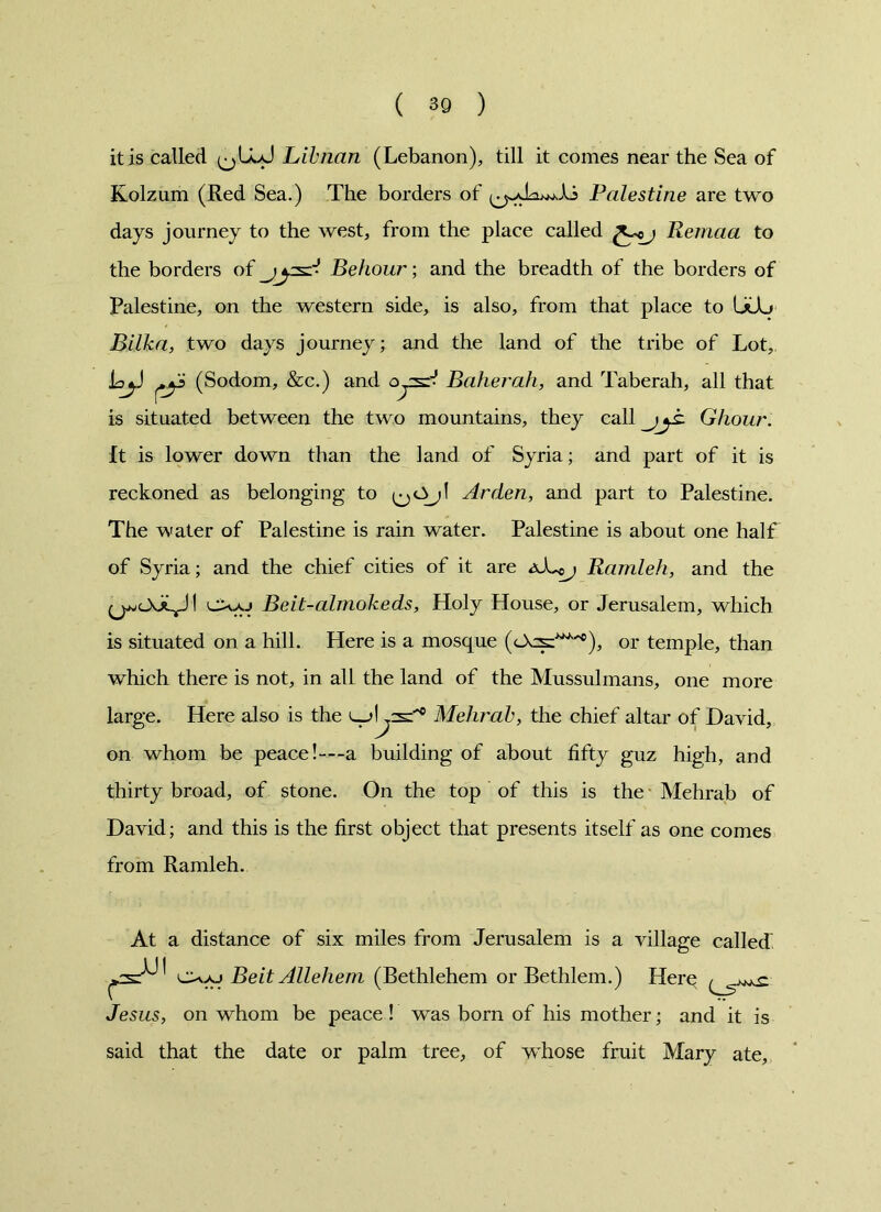 it is called Lib nan (Lebanon), till it comes near the Sea of Kolzum (Red Sea.) The borders of Palestine are two days journey to the west, from the place called Remaa to the borders of Rehour; and the breadth of the borders of Palestine, on the western side, is also, from that place to UCL> Bilka, two days journey; and the land of the tribe of Lot, laj.) (Sodom, &c.) and oyszV Baker ah, and Taberah, all that is situated between the two mountains, they call Ghour. It is lower down than the land of Syria; and part of it is reckoned as belonging to Arden, and part to Palestine. The water of Palestine is rain water. Palestine is about one half of Syria; and the chief cities of it are Ramleh, and the I cXo Beit-almokeds, Holy House, or Jerusalem, which is situated on a hill. Here is a mosque (OcsJ***), or temple, than which there is not, in all the land of the Mussulmans, one more large. Here also is the Lr>l^3=‘‘c Mehrab, the chief altar of David, on whom be peace!—a building of about fifty guz high, and thirty broad, of stone. On the top of this is the Mehrab of David; and this is the first object that presents itself as one comes from Ramleh. At a distance of six miles from Jerusalem is a village called Beit Allehem (Bethlehem or Bethlem.) Herq Jesus, on whom be peace ! was born of his mother; and it is said that the date or palm tree, of whose fruit Mary ate.