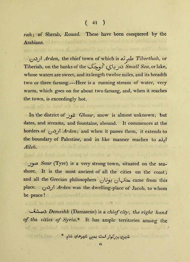 rah; of Sherah, Rouad. These have been conquered by the Arabians. Arden, the chief town of which is -Aa Tiberthah, or Tiberiah, on the banks of the Small Se#, or lake, whose waters are sweet, and its length twelve miles, and its breadth two or three farsang.—Here is a running stream of water, very warm, which goes on for about two farsang, and, when it reaches the town, is exceedingly hot. In the district of jjt Ghour, snow is almost unknown; but dates, and streams, and fountains, abound. It commences at the borders of Arden; and when it passes them, it extends to the boundary of Palestine, and in like manner reaches to <xAjI Aileh. jyo Sour (Tyre) is a very strong town, situated on the sea- shore. It is the most ancient of all the cities on the coast; and all the Grecian philosophers came from this place. Arden was the dwelling-place of Jacob, to whom be peace! Demeshk (Damascus) is a chief city, the right hand of the cities of Syria * It has ample territories among the G