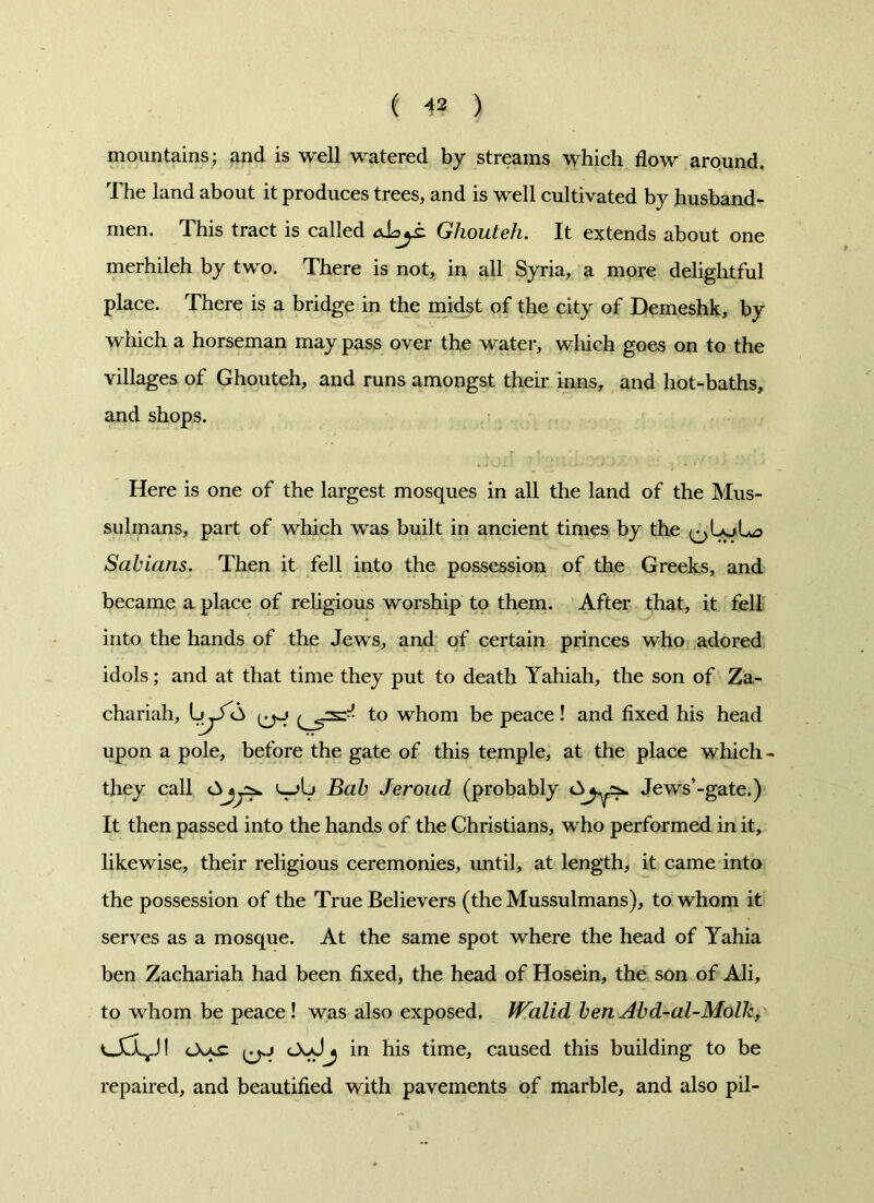 ( « ) mountains; and is well watered by streams which flow around. The land about it produces trees, and is well cultivated by husband- men. This tract is called alajs. Ghouteh. It extends about one merhileh by two. There is not, in all Syria, a more delightful place. There is a bridge in the midst of the city of Demeshk, by which a horseman may pass over the water, which goes on to the villages of Ghouteh, and runs amongst their inns, and hot-baths, and shops. Here is one of the largest mosques in all the land of the Mus- sulmans, part of which was built in ancient times by the Sabians. Then it fell into the possession of the Greeks, and became a place of religious worship to them. After that, it fell into the hands of the Jews, and of certain princes who adored idols; and at that time they put to death Yahiah, the son of Za- chariah, t° whom be peace! and fixed his head upon a pole, before the gate of this temple, at the place which - they call Ajjys*. l_>Ij Bab Jeroud (probably AJews’-gate.) It then passed into the hands of the Christians, who performed in it, likewise, their religious ceremonies, until, at length, it came into the possession of the True Believers (the Mussulmans), to whom it serves as a mosque. At the same spot where the head of Yahia ben Zachariah had been fixed, the head of Hosein, the son of Ali, to whom be peace ! was also exposed. IValid ben Abd-al-Molk, <-\ac in his time, caused this building to be repaired, and beautified with pavements of marble, and also pil-