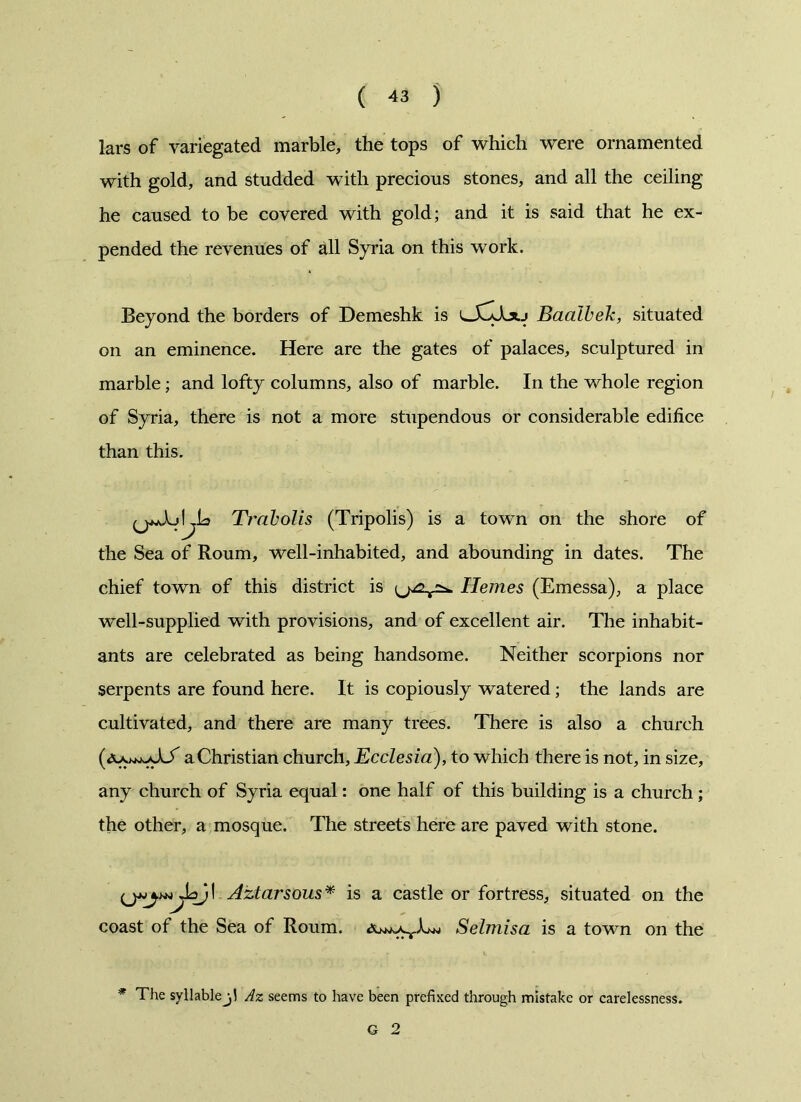 lars of variegated marble, the tops of which were ornamented with gold, and studded with precious stones, and all the ceiling he caused to be covered with gold; and it is said that he ex- pended the revenues of all Syria on this work. Beyond the borders of Demeshk is Baalbek, situated on an eminence. Here are the gates of palaces, sculptured in marble; and lofty columns, also of marble. In the whole region of Syria, there is not a more stupendous or considerable edifice than this. L Trabolis (Tripolis) is a town on the shore of the Sea of Roum, well-inhabited, and abounding in dates. The chief town of this district is (^^2^ Hemes (Emessa), a place well-supplied with provisions, and of excellent air. The inhabit- ants are celebrated as being handsome. Neither scorpions nor serpents are found here. It is copiously watered; the lands are cultivated, and there are many trees. There is also a church a Christian church, Ecclesia), to which there is not, in size, any church of Syria equal: one half of this building is a church; the other, a mosque. The streets here are paved with stone. Aztarsous* is a castle or fortress, situated on the coast of the Sea of Roum. aSelmisa is a town on the * The syllable j! Az seems to have been prefixed through mistake or carelessness. G 2