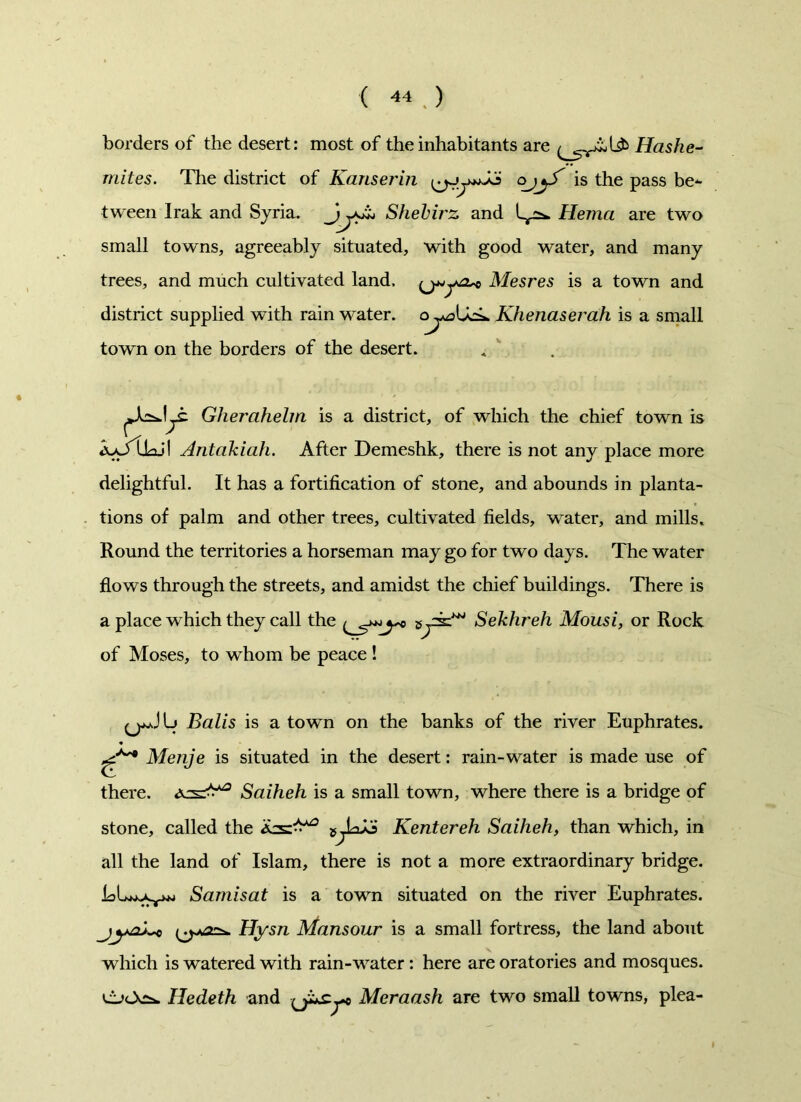borders of the desert: most of the inhabitants are Hashe- mites. The district of Kanserin ojjf is the pass be- tween Irak and Syria. Shehirz and Hema are two small towns, agreeably situated, with good water, and many trees, and much cultivated land, Mesres is a town and district supplied with rain water. Khenaserah is a small town on the borders of the desert. Gherahelm is a district, of which the chief town is Antakiah. After Demeshk, there is not any place more delightful. It has a fortification of stone, and abounds in planta- tions of palm and other trees, cultivated fields, water, and mills. Round the territories a horseman may go for two days. The water flows through the streets, and amidst the chief buildings. There is a place which they call the Sekhreh Mousi, or Rock of Moses, to whom be peace ! (jjJIj Balis is a town on the banks of the river Euphrates. Menje is situated in the desert: rain-water is made use of there, as^3 Saiheh is a small town, where there is a bridge of stone, called the as^3 Renter eh Saiheh, than which, in all the land of Islam, there is not a more extraordinary bridge. Samisat is a town situated on the river Euphrates. Hysn Mansour is a small fortress, the land about which is watered with rain-water : here are oratories and mosques. Hedeth and Meraash are two small towns, plea-