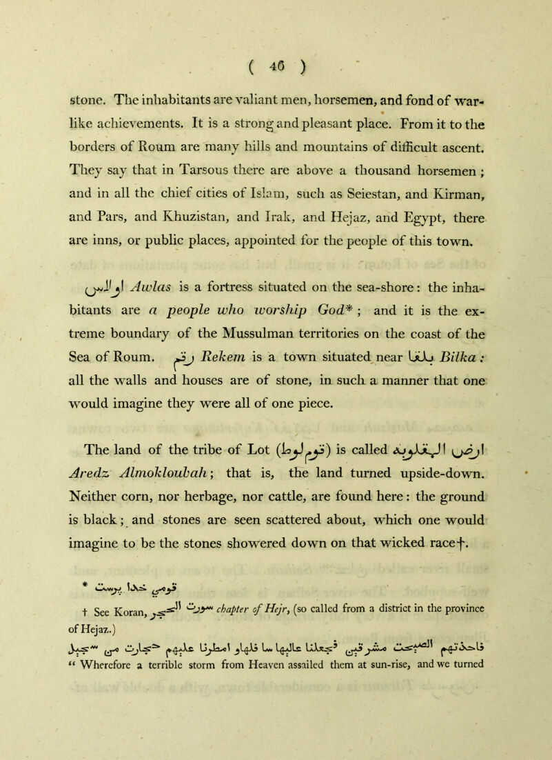 stone. The inhabitants are valiant men, horsemen, and fond of war- like achievements. It is a strong and pleasant place. From it to the borders of Roum are many hills and mountains of difficult ascent. They say that in Tarsous there are above a thousand horsemen ; and in all the chief cities of Islam, such as Seiestan, and Kirman, and Pars, and Khuzistan, and Irak, and Hejaz, and Egypt, there are inns, or public places, appointed for the people of this town. Awlas is a fortress situated on the sea-shore: the inha- bitants are a people who worship God* ; and it is the ex- treme boundary of the Mussulman territories on the coast of the Sea of Roum. Rekem is a town situated near UUj Bilka : all the walls and houses are of stone, in such a manner that one wrould imagine they were all of one piece. The land of the tribe of Lot is called Aredz Almokloubah; that is, the land turned upside-down. Neither corn, nor herbage, nor cattle, are found here: the ground is black; and stones are seen scattered about, which one would imagine to be the stones showered down on that wicked racef. t See Koran, chapter of Hejr, (so called from a district in the province of Hejaz.) “ Wherefore a terrible storm from Heaven assailed them at sun-rise, and we turned