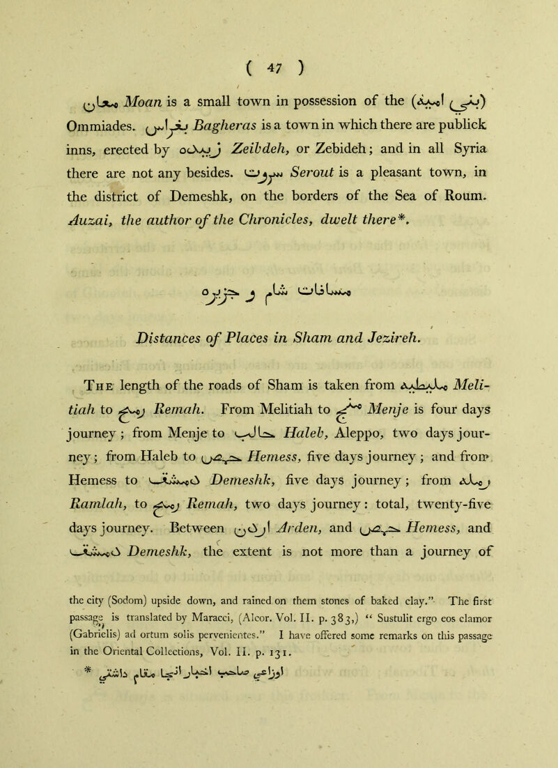 ( 4; ) Moan is a small town in possession of the (Xycl Ommiades. ^jJyu Bagheras is a town in which there are publick inns, erected by Zeibdeh, or Zebideh; and in all Syria there are not any besides, CLJjyw Serout is a pleasant town, in the district of Demeshk, on the borders of the Sea of Roum. Auzai, the author of the Chronicles, dwelt there*. ajj> j r Lkni C1jLsLnwv>o Distances of Places in Sham and Jezireh. The length of the roads of Sham is taken from aaWXc Meli- tiah to Reniah. From Melitiah to Menje is four days journey; from Menje to Haleb, Aleppo, two days jour- ney; from Haleb to Hemess, five days journey ; and from Hemess to Demeshk, five days journey; from aXoj Ramlah, to ^cj Remah, two days journey: total, twenty-five days journey. Between Arden, and Hemess, and Demeshk, the extent is not more than a journey of the city (Sodom) upside down, and rained on them stones of baked clay.” The first passage is translated by Maracci, (Alcor. Vol. II. p. 383,) “ Sustulit ergo eos clamor (Gabrielis) ad ortum solis pervenientes.” I have offered some remarks on this passage in the Oriental Collections, Vol. II. p. 131.