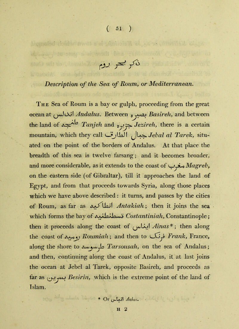 e>-* F* Description of the Sea of Roum, or Mediterranean. The Sea of Roum is a bay or gulph, proceeding from the great ocean at Andalus. Between Basireh, and between the land of Tanjeh and Jezireh, there is a certain mountain, which they call Jehal al Tarek, situ- ated on the point of the borders of Andalus. At that place the breadth of this sea is twelve farsang; and it becomes broader, and more considerable, as it extends to the coast of Mag'reh, on the eastern side (of Gibraltar), till it approaches the land of Egypt, and from that proceeds towards Syria, along those places which we have above described: it turns, and passes by the cities of Roum, as far as Antakiah; then it joins the sea which forms the bay of Costantiniah, Constantinople; then it proceeds along the coast of Ainas*; then along the coast of Roumiah; and then to Coy Frank, France, along the shore to AjTarsousah, on the sea of Andalus; and then, continuing along the coast of Andalus, it at last joins the ocean at Jebel al Tarek, opposite Basireh, and proceeds as far as jwj Besirin, which is the extreme point of the land of Islam. * Or Anbas. H 2