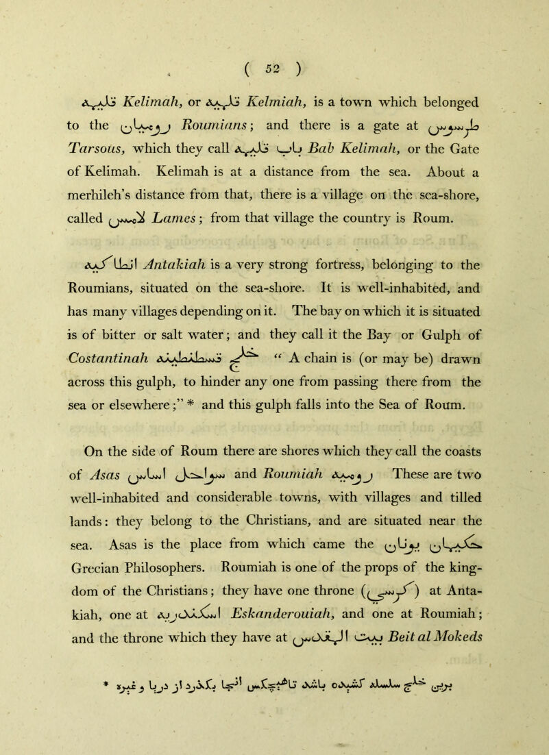 Kelimah, or Kelmiah, is a town which belonged to the Roumians; and there is a gate at Tar sous, which they call ^aA?' l_>Ij Bab Kelimah, or the Gate of Kelimah. Kelimah is at a distance from the sea. About a merhileh’s distance from that, there is a village on the sea-shore, called Lames; from that village the country is Roum. aaJ^Uojl Antakiah is a very strong fortress, belonging to the Roumians, situated on the sea-shore. It is well-inhabited, and has many villages depending on it. The bay on which it is situated is of bitter or salt water; and they call it the Bay or Gulph of Costantinah “ A chain is (or may be) drawn across this gulph, to hinder any one from passing there from the sea or elsewhere* and this gulph falls into the Sea of Roum. On the side of Roum there are shores which they call the coasts of Asas and Roumiah These are two well-inhabited and considerable towns, with villages and tilled lands: they belong to the Christians, and are situated near the sea. Asas is the place from which came the ^L^aA^. Grecian Philosophers. Roumiah is one of the props of the king- dom of the Christians; they have one throne ) at Anta- kiah, one at ajj<l>AGJ Eskander'ouiah, and one at Roumiah; and the throne which they have at Ovaj Beit al Mokeds