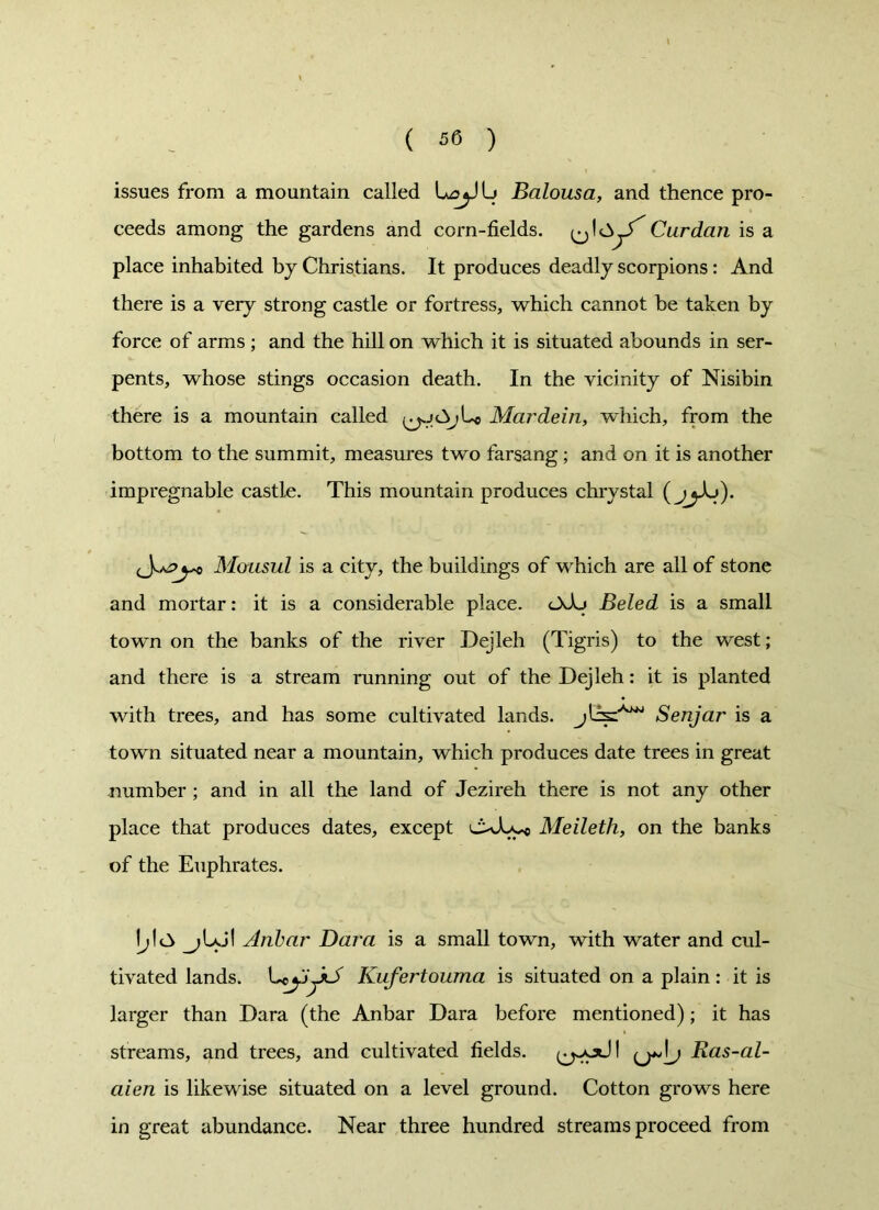 issues from a mountain called LoyJLi Balousa, and thence pro- ceeds among the gardens and corn-fields. Cur dan is a place inhabited by Christians. It produces deadly scorpions: And there is a very strong castle or fortress, which cannot be taken by force of arms ; and the hill on which it is situated abounds in ser- pents, whose stings occasion death. In the vicinity of Nisibin there is a mountain called Mar dein, which, from the bottom to the summit, measures two farsang ; and on it is another impregnable castle. This mountain produces chrystal ( jjXj). Mousul is a city, the buildings of which are all of stone and mortar: it is a considerable place. dsXj Beled is a small town on the banks of the river Dejleh (Tigris) to the west; and there is a stream running out of the Dejleh: it is planted with trees, and has some cultivated lands, Senjar is a town situated near a mountain, which produces date trees in great number ; and in all the land of Jezireh there is not any other place that produces dates, except cxEy* Meileth, on the banks of the Euphrates. Iyl<3 Aiibar Bara is a small town, with water and cul- tivated lands. CcjjJlS Kufertouma is situated on a plain: it is larger than Dara (the Anbar Dara before mentioned); it has streams, and trees, and cultivated fields, Bas-al- aien is likewise situated on a level ground. Cotton grows here in great abundance. Near three hundred streams proceed from