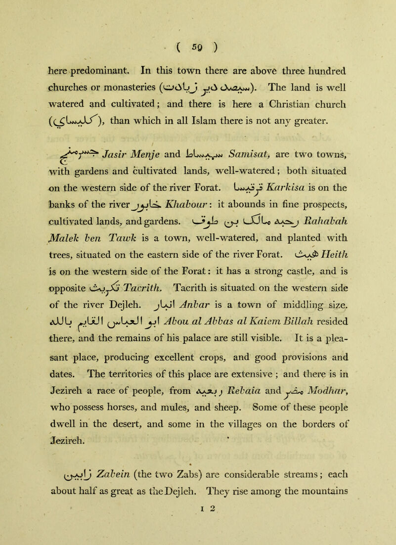 here predominant. In this town there are above three hundred churches or monasteries y The land is well watered and cultivated; and there is here a Christian church ), than which in all Islam there is not any greater. jasir Menje and Samisat, are two towns, with gardens and cultivated lands, well-watered; both situated on the western side of the river Forat. Lw-oyj Karkisa is on the banks of the river Khabour: it abounds in fine prospects, cultivated lands, and gardens. L_XJLo Rahabah Malek ben Tawk is a town, well-watered, and planted with trees, situated on the eastern side of the river Forat. Heith is on the western side of the Forat: it has a strong castle, and is opposite Tacrith. Tacrith is situated on the western side of the river Dejleh. jIaj’I Anbar is a town of middling size. (j^Lod! jj\ Abou al Abbas al Kaiem Billah resided there, and the remains of his palace are still visible. It is a plea- sant place, producing excellent crops, and good provisions and dates. The territories of this place are extensive ; and there is in Jezireh a race of people, from j Rebaia and Modhar, who possess horses, and mules, and sheep. Some of these people dwell in the desert, and some in the villages on the borders of Jezireh. Zabein (the two Zabs) are considerable streams; each about half as great as the Dejleh. They rise among the mountains i 2