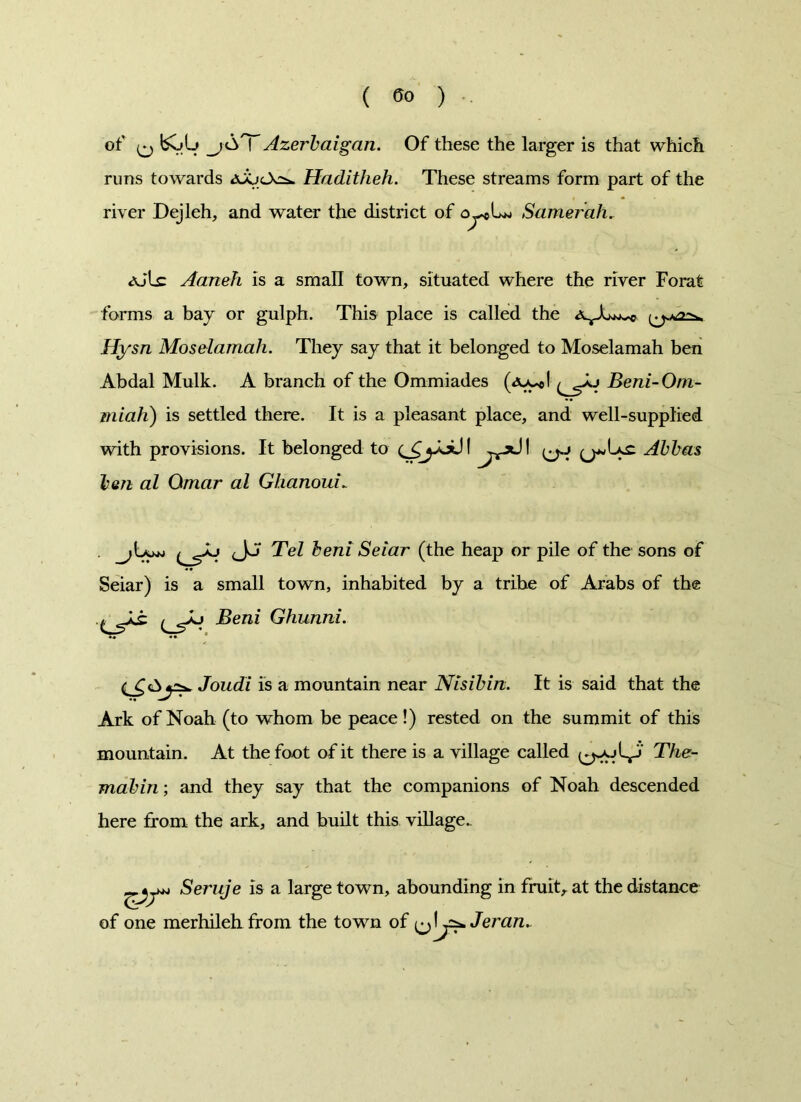 of bOU _jAT Azerbaijan. Of these the larger is that which runs towards Haditheh. These streams form part of the river Dejleh, and water the district of Samerah. ajLc Aaneh is a small town, situated where the river Forat forms a bay or gulph. This place is called the Hysn Moselamah. They say that it belonged to Moselamah ben Abdal Mulk. A branch of the Ommiades Beni-Om- miah) is settled there. It is a pleasant place, and well-supplied with provisions. It belonged to ^-xJI Abbas ben al Omar al Glianoui„ . cJ^ Tel beni Seiar (the heap or pile of the sons of Seiar) is a small town, inhabited by a tribe of Arabs of the Beni Ghunni. Joudi is a mountain near Nisibin. It is said that the Ark of Noah (to whom be peace !) rested on the summit of this mountain. At the foot of it there is a village called The- mabin; and they say that the companions of Noah descended here from the ark, and built this village. Seruje is a large town, abounding in fruit, at the distance of one merhileh from the town of ^\j^Jeran.