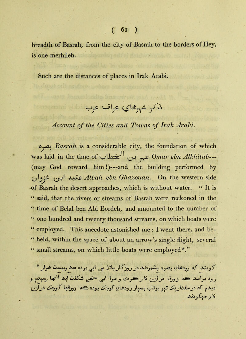 breadth of Basrah, from the city of Basrah to the borders of Hey, is one merhileh. Such are the distances of places in Irak Arabi. 'Sf /'^ Account of the Cities and Towns of Irak Arabi. oywaj Basrah is a considerable city, the foundation of which was laid in the time of ^ Omar ebn Alkhitab— (may God reward him!)---and the building performed by jjt ^1 ajAs. Atbah ebn Ghazouan. On the western side of Basrah the desert approaches, which is without water. “ It is “ said, that the rivers or streams of Basrah were reckoned in the “ time of Belal ben Abi Bordeh, and amounted to the number of “ one hundred and twenty thousand streams, on which boats were “ employed. This anecdote astonished me : I went there, and be- “ held, within the space of about an arrow’s single flight, several “ small streams, on which little boats were employed*.” y <Xj1 tlXsX.CC y <S±j ^ ( . y j ( . &ZE3 20yj JJU aT