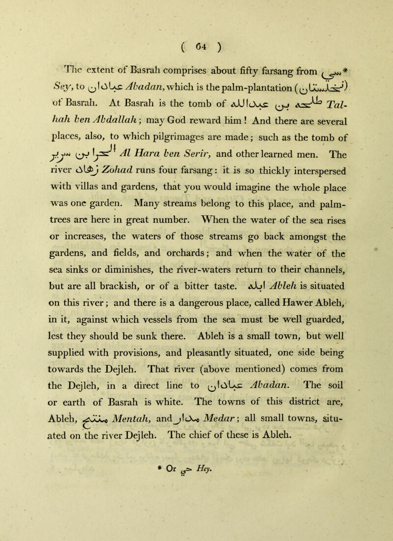 The extent of Basrah comprises about fifty farsang from Sey, to Abadan, which is the palm-plantation of Basrah. At Basrah is the tomb of Tal- hah ben Abdallah; may God reward him ! And there are several places, also, to which pilgrimages are made; such as the tomb of Al Hara ben Seri?', and other learned men. The river Zohad runs four farsang: it is so thickly interspersed with villas and gardens, that you would imagine the whole place was one garden. Many streams belong to this place, and palm- trees are here in great number. When the water of the sea rises or increases, the waters of those streams go back amongst the gardens, and fields, and orchards; and when the water of the sea sinks or diminishes, the river-waters return to their channels, but are all brackish, or of a bitter taste. aAd Ableh is situated on this river; and there is a dangerous place, called Hawer Ableh, in it, against which vessels from the sea must be well guarded, lest they should be sunk there. Ableh is a small town, but well supplied with provisions, and pleasantly situated, one side being towards the Dejleh. That river (above mentioned) comes from the Dejleh, in a direct line to Abadan. The soil or earth of Basrah is white. The towns of this district are, Ableh, gJoLo Mentah, and_;1<A*c Medar; all small towns, situ- ated on the river Dejleh. The chief of these is Ableh. * Or ^ Hey.