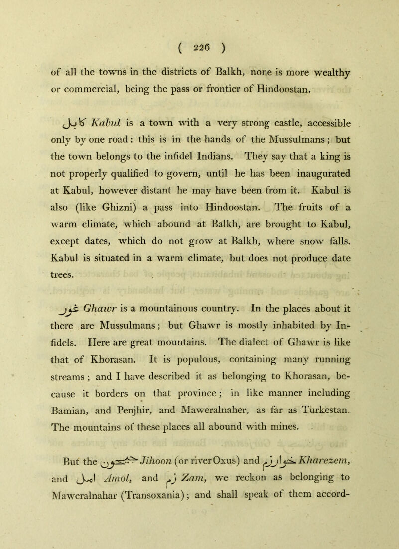 ( 220 ) of all the towns in the districts of Balkh, none is more wealthy or commercial, being the pass or frontier of Hindoostan. Kabul is a town with a very strong castle, accessible only by one road: this is in the hands of the Mussulmans; but the town belongs to the infidel Indians. They say that a king is not properly qualified to govern, until he has been inaugurated at Kabul, however distant he may have been from it. Kabul is also (like Ghizni) a pass into Hindoostan. The fruits of a warm climate, which abound at Balkh, are brought to Kabul, except dates, which do not grow at Balkh, where snow falls. Kabul is situated in a warm climate, but does not produce date trees. jyb. Ghaiur is a mountainous country. In the places about it there are Mussulmans; but Ghawr is mostly inhabited by In- fidels. Here are great mountains. The dialect of Ghawr is like that of Khorasan. It is populous, containing many running streams ; and I have described it as belonging to Khorasan, be- cause it borders on that province; in like manner including Bamian, and Penjhir, and Maweralnaher, as far as Turkestan. The mountains of these places all abound with mines. But the Jihoon (or riverOxus) and Kharezem, and JJ Amol, and M Zam, we reckon as belonging to I Maweralnahar (Transoxania); and shall speak ot them accord-