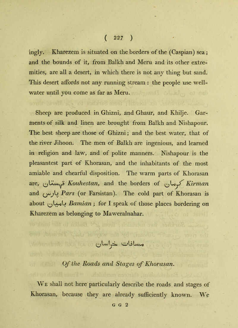 ingly. Kharezem is situated on the borders of the (Caspian) sea; and the bounds of it, from Balkh and Meru and its other extre- mities, are all a desert, in which there is not any thing but sand. This desert affords not any running stream : the people use well- water until you come as far as Meru. Sheep are produced in Ghizni, and Ghaur, and Khilje. Gar- ments of silk and linen are brought from Balkh and Nishapour. The best sheep are those of Ghizni; and the best water, that of the river Jihoon. The men of Balkh are ingenious, and learned in religion and law, and of polite manners. Nishapour is the pleasantest part of Khorasan, and the inhabitants of the most amiable and chearful disposition. The warm parts of Khorasan are, ^ Kouhestan, and the borders of ^ L« Kirman and Pars (or Farsistan). The cold part of Khorasan is about (^LycG Bamian; for I speak of those places bordering on Kharezem as belonging to Maweralnahar. Of the Roads and Stages of Khorasan. We shall not here particularly describe the roads and stages of Khorasan, because they are already sufficiently known. We g g 2