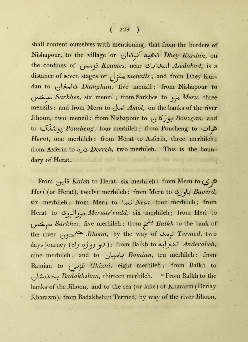 shall content ourselves with mentioning, that from the borders of Nishapour, to the village or Dhey Kurdcin, on the confines of Koumes, near c^ldJwiI Asedabad, is a distance of seven stages or « menzils ; and from Dhey Kur- dan to Damghan, five menzil; from Nishapour to Sarkhes, six menzil; from Sarkhes to jyc Meru, three menzils : and from Meru to <Jo<l Amol, on the banks of the river Jihoun, two menzil: from Nishapour to ^ y Bouzgan, and to Pousheng, four merhileh; from Pousheng to Herat, one merhileh : from Herat to Asferin, three merhileh; from Asferin to o;<^ Derreh, two merhileh. This is the boun- dary of Herat. From Kaien to Herat, six merhileh: from Meru to ^ Heri (or Herat), twelve merhileh: from Meru to OjjIj Baverd, six merhileh; from Meru to LwJ Nesa, four merhileh; from Herat to I\jye Meruarrudd, six merhileh; from Heri to Sarkhes, five merhileh; from Balkh to the bank of the river Jihoun, by the way of Termed, two days journey (olj ojjjjJ ) ; from Balkh to AjljcXj! Anderabeh, nine merhileh; and to Bamian, ten merhileh: from « Bamian to ^jjt Ghizni, eight merhileh; from Balkh to Badakhshan, thirteen merhileh. “From Balkh to the banks of the Jihoon, and to the sea (or lake) of Kharazm (Deriay Kharazm), from Badakhshan Termed, by way of the river Jihoon,